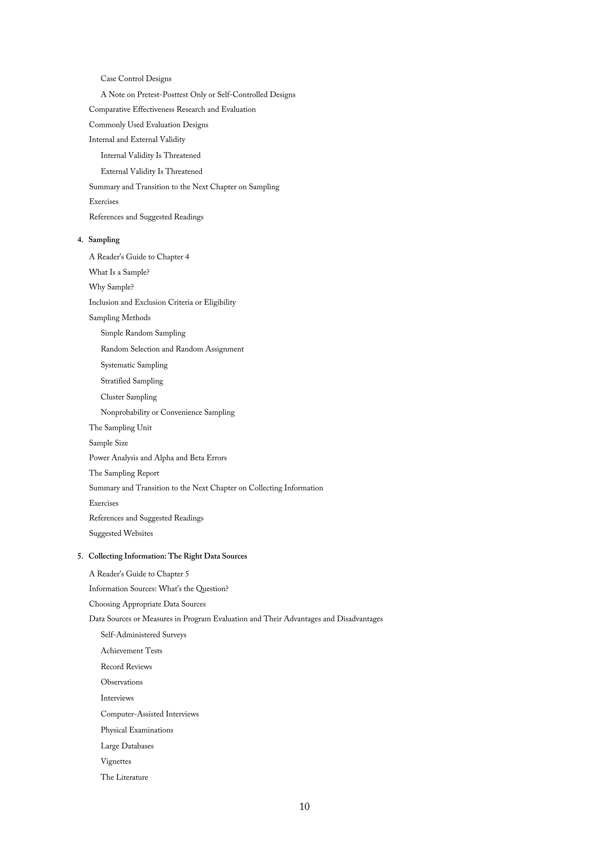 Case Control Designs
A Note on Pretest-Posttest Only or Self-Controlled Designs
Comparative Effectiveness Research and Evaluation
Commonly Used Evaluation Designs
Internal and External Validity
Internal Validity Is Threatened
External Validity Is Threatened
Summary and Transition to the Next Chapter on Sampling
Exercises
References and Suggested Readings
4. Sampling
A Reader’s Guide to Chapter 4
What Is a Sample?
Why Sample?
Inclusion and Exclusion Criteria or Eligibility
Sampling Methods
Simple Random Sampling
Random Selection and Random Assignment
Systematic Sampling
Stratified Sampling
Cluster Sampling
Nonprobability or Convenience Sampling
The Sampling Unit
Sample Size
Power Analysis and Alpha and Beta Errors
The Sampling Report
Summary and Transition to the Next Chapter on Collecting Information
Exercises
References and Suggested Readings
Suggested Websites
5. Collecting Information: The Right Data Sources
A Reader’s Guide to Chapter 5
Information Sources: What’s the Question?
Choosing Appropriate Data Sources
Data Sources or Measures in Program Evaluation and Their Advantages and Disadvantages
Self-Administered Surveys
Achievement Tests
Record Reviews
Observations
Interviews
Computer-Assisted Interviews
Physical Examinations
Large Databases
Vignettes
The Literature
10
 