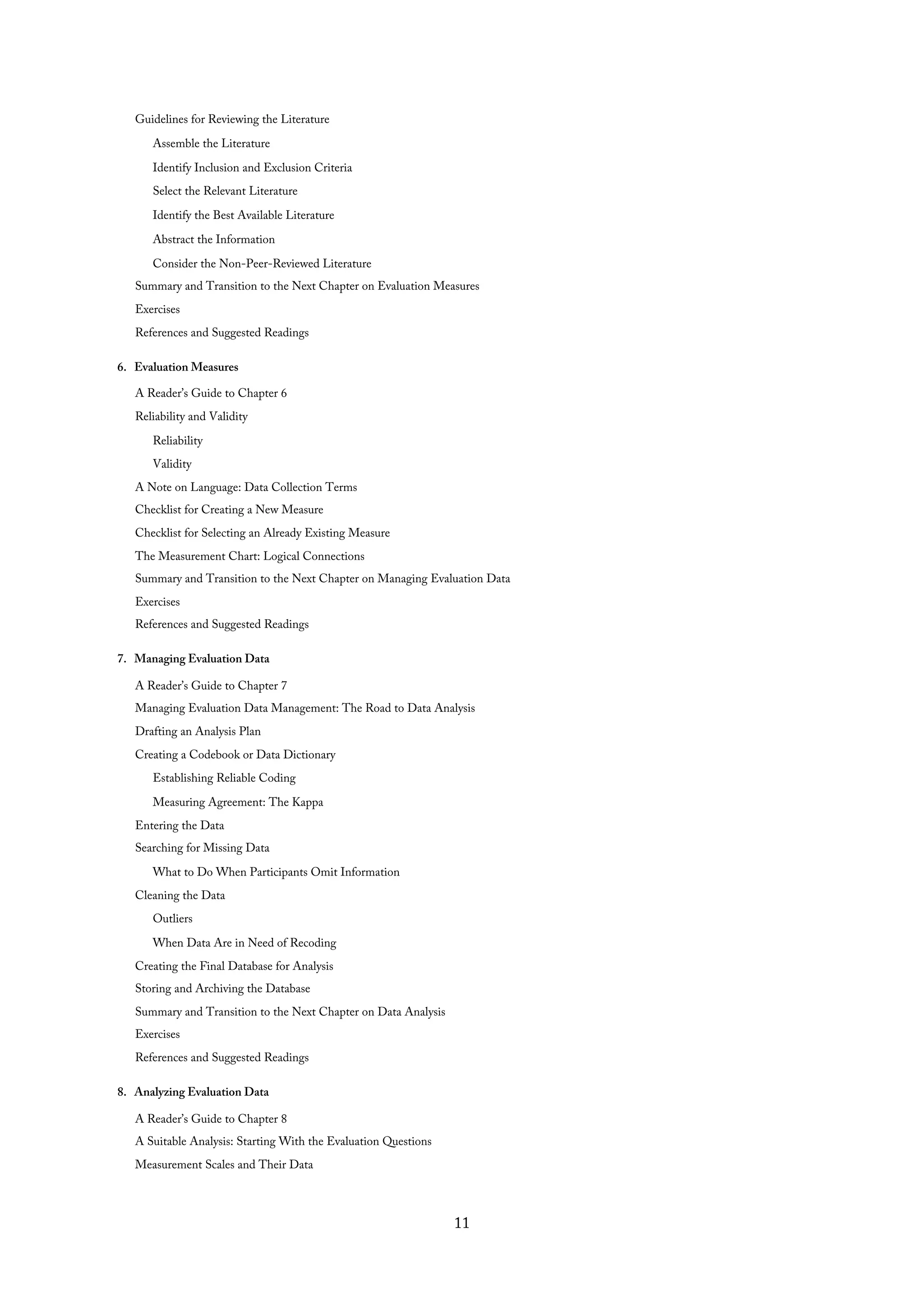 Guidelines for Reviewing the Literature
Assemble the Literature
Identify Inclusion and Exclusion Criteria
Select the Relevant Literature
Identify the Best Available Literature
Abstract the Information
Consider the Non-Peer-Reviewed Literature
Summary and Transition to the Next Chapter on Evaluation Measures
Exercises
References and Suggested Readings
6. Evaluation Measures
A Reader’s Guide to Chapter 6
Reliability and Validity
Reliability
Validity
A Note on Language: Data Collection Terms
Checklist for Creating a New Measure
Checklist for Selecting an Already Existing Measure
The Measurement Chart: Logical Connections
Summary and Transition to the Next Chapter on Managing Evaluation Data
Exercises
References and Suggested Readings
7. Managing Evaluation Data
A Reader’s Guide to Chapter 7
Managing Evaluation Data Management: The Road to Data Analysis
Drafting an Analysis Plan
Creating a Codebook or Data Dictionary
Establishing Reliable Coding
Measuring Agreement: The Kappa
Entering the Data
Searching for Missing Data
What to Do When Participants Omit Information
Cleaning the Data
Outliers
When Data Are in Need of Recoding
Creating the Final Database for Analysis
Storing and Archiving the Database
Summary and Transition to the Next Chapter on Data Analysis
Exercises
References and Suggested Readings
8. Analyzing Evaluation Data
A Reader’s Guide to Chapter 8
A Suitable Analysis: Starting With the Evaluation Questions
Measurement Scales and Their Data
11
 