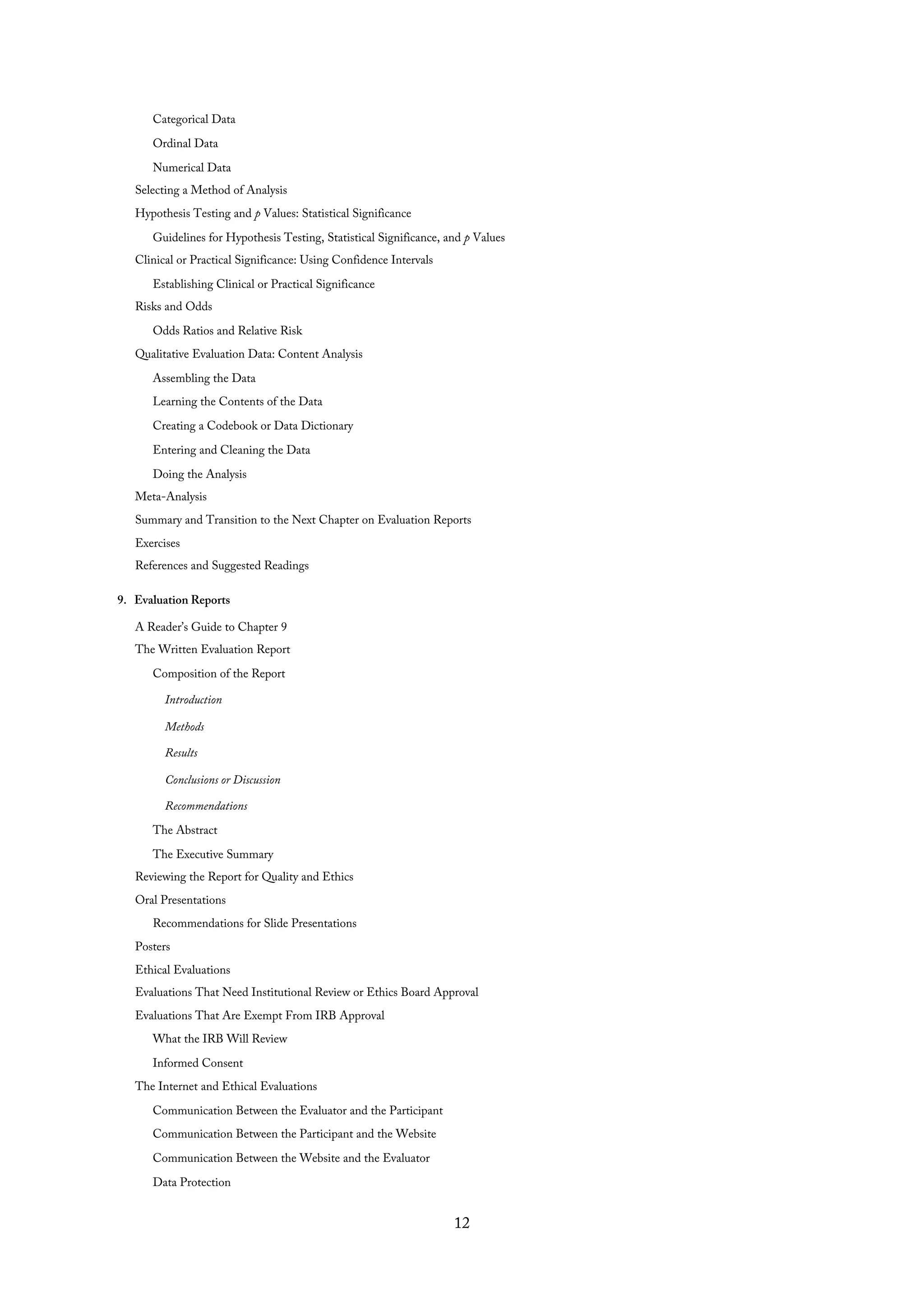 Categorical Data
Ordinal Data
Numerical Data
Selecting a Method of Analysis
Hypothesis Testing and p Values: Statistical Significance
Guidelines for Hypothesis Testing, Statistical Significance, and p Values
Clinical or Practical Significance: Using Confidence Intervals
Establishing Clinical or Practical Significance
Risks and Odds
Odds Ratios and Relative Risk
Qualitative Evaluation Data: Content Analysis
Assembling the Data
Learning the Contents of the Data
Creating a Codebook or Data Dictionary
Entering and Cleaning the Data
Doing the Analysis
Meta-Analysis
Summary and Transition to the Next Chapter on Evaluation Reports
Exercises
References and Suggested Readings
9. Evaluation Reports
A Reader’s Guide to Chapter 9
The Written Evaluation Report
Composition of the Report
Introduction
Methods
Results
Conclusions or Discussion
Recommendations
The Abstract
The Executive Summary
Reviewing the Report for Quality and Ethics
Oral Presentations
Recommendations for Slide Presentations
Posters
Ethical Evaluations
Evaluations That Need Institutional Review or Ethics Board Approval
Evaluations That Are Exempt From IRB Approval
What the IRB Will Review
Informed Consent
The Internet and Ethical Evaluations
Communication Between the Evaluator and the Participant
Communication Between the Participant and the Website
Communication Between the Website and the Evaluator
Data Protection
12
 