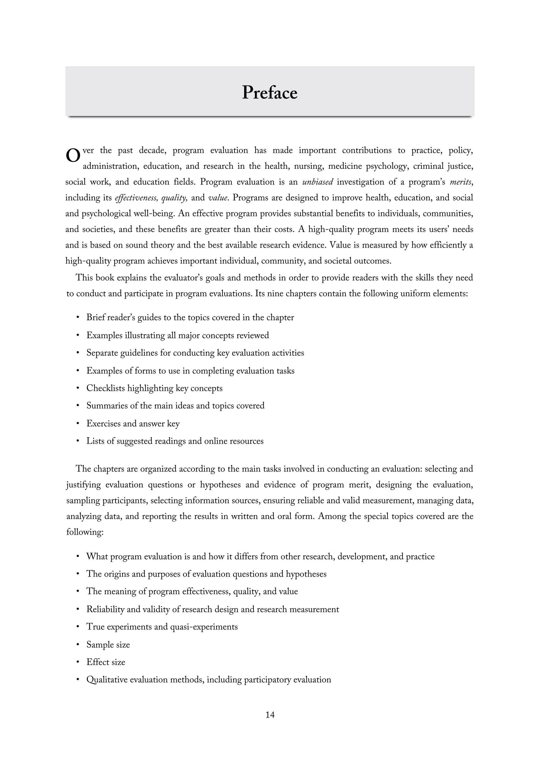 O
Preface
ver the past decade, program evaluation has made important contributions to practice, policy,
administration, education, and research in the health, nursing, medicine psychology, criminal justice,
social work, and education fields. Program evaluation is an unbiased investigation of a program’s merits,
including its effectiveness, quality, and value. Programs are designed to improve health, education, and social
and psychological well-being. An effective program provides substantial benefits to individuals, communities,
and societies, and these benefits are greater than their costs. A high-quality program meets its users’ needs
and is based on sound theory and the best available research evidence. Value is measured by how efficiently a
high-quality program achieves important individual, community, and societal outcomes.
This book explains the evaluator’s goals and methods in order to provide readers with the skills they need
to conduct and participate in program evaluations. Its nine chapters contain the following uniform elements:
• Brief reader’s guides to the topics covered in the chapter
• Examples illustrating all major concepts reviewed
• Separate guidelines for conducting key evaluation activities
• Examples of forms to use in completing evaluation tasks
• Checklists highlighting key concepts
• Summaries of the main ideas and topics covered
• Exercises and answer key
• Lists of suggested readings and online resources
The chapters are organized according to the main tasks involved in conducting an evaluation: selecting and
justifying evaluation questions or hypotheses and evidence of program merit, designing the evaluation,
sampling participants, selecting information sources, ensuring reliable and valid measurement, managing data,
analyzing data, and reporting the results in written and oral form. Among the special topics covered are the
following:
• What program evaluation is and how it differs from other research, development, and practice
• The origins and purposes of evaluation questions and hypotheses
• The meaning of program effectiveness, quality, and value
• Reliability and validity of research design and research measurement
• True experiments and quasi-experiments
• Sample size
• Effect size
• Qualitative evaluation methods, including participatory evaluation
14
 