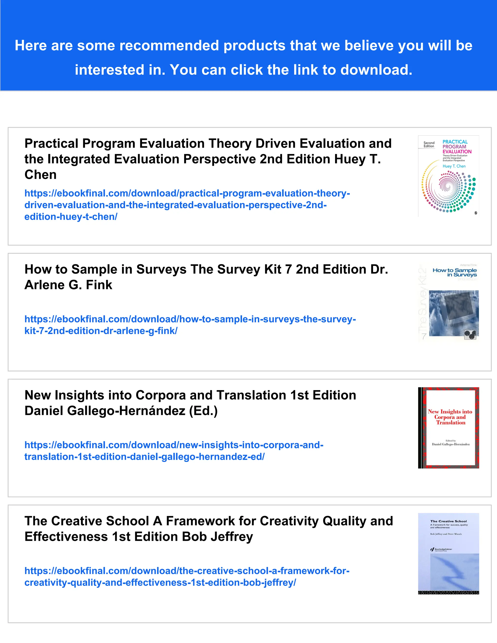 Here are some recommended products that we believe you will be
interested in. You can click the link to download.
Practical Program Evaluation Theory Driven Evaluation and
the Integrated Evaluation Perspective 2nd Edition Huey T.
Chen
https://ebookfinal.com/download/practical-program-evaluation-theory-
driven-evaluation-and-the-integrated-evaluation-perspective-2nd-
edition-huey-t-chen/
How to Sample in Surveys The Survey Kit 7 2nd Edition Dr.
Arlene G. Fink
https://ebookfinal.com/download/how-to-sample-in-surveys-the-survey-
kit-7-2nd-edition-dr-arlene-g-fink/
New Insights into Corpora and Translation 1st Edition
Daniel Gallego-Hernández (Ed.)
https://ebookfinal.com/download/new-insights-into-corpora-and-
translation-1st-edition-daniel-gallego-hernandez-ed/
The Creative School A Framework for Creativity Quality and
Effectiveness 1st Edition Bob Jeffrey
https://ebookfinal.com/download/the-creative-school-a-framework-for-
creativity-quality-and-effectiveness-1st-edition-bob-jeffrey/
 
