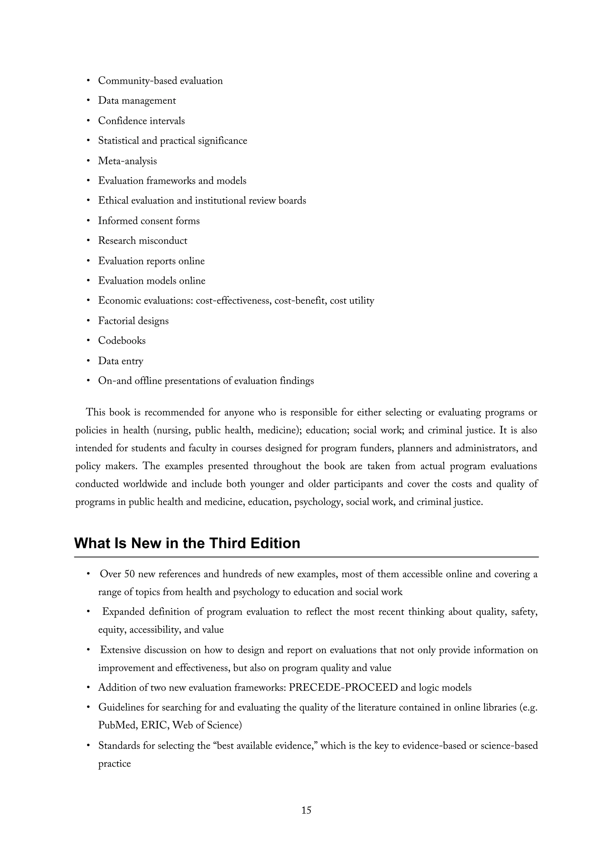 • Community-based evaluation
• Data management
• Confidence intervals
• Statistical and practical significance
• Meta-analysis
• Evaluation frameworks and models
• Ethical evaluation and institutional review boards
• Informed consent forms
• Research misconduct
• Evaluation reports online
• Evaluation models online
• Economic evaluations: cost-effectiveness, cost-benefit, cost utility
• Factorial designs
• Codebooks
• Data entry
• On-and offline presentations of evaluation findings
This book is recommended for anyone who is responsible for either selecting or evaluating programs or
policies in health (nursing, public health, medicine); education; social work; and criminal justice. It is also
intended for students and faculty in courses designed for program funders, planners and administrators, and
policy makers. The examples presented throughout the book are taken from actual program evaluations
conducted worldwide and include both younger and older participants and cover the costs and quality of
programs in public health and medicine, education, psychology, social work, and criminal justice.
What Is New in the Third Edition
• Over 50 new references and hundreds of new examples, most of them accessible online and covering a
range of topics from health and psychology to education and social work
• Expanded definition of program evaluation to reflect the most recent thinking about quality, safety,
equity, accessibility, and value
• Extensive discussion on how to design and report on evaluations that not only provide information on
improvement and effectiveness, but also on program quality and value
• Addition of two new evaluation frameworks: PRECEDE-PROCEED and logic models
• Guidelines for searching for and evaluating the quality of the literature contained in online libraries (e.g.
PubMed, ERIC, Web of Science)
• Standards for selecting the “best available evidence,” which is the key to evidence-based or science-based
practice
15
 