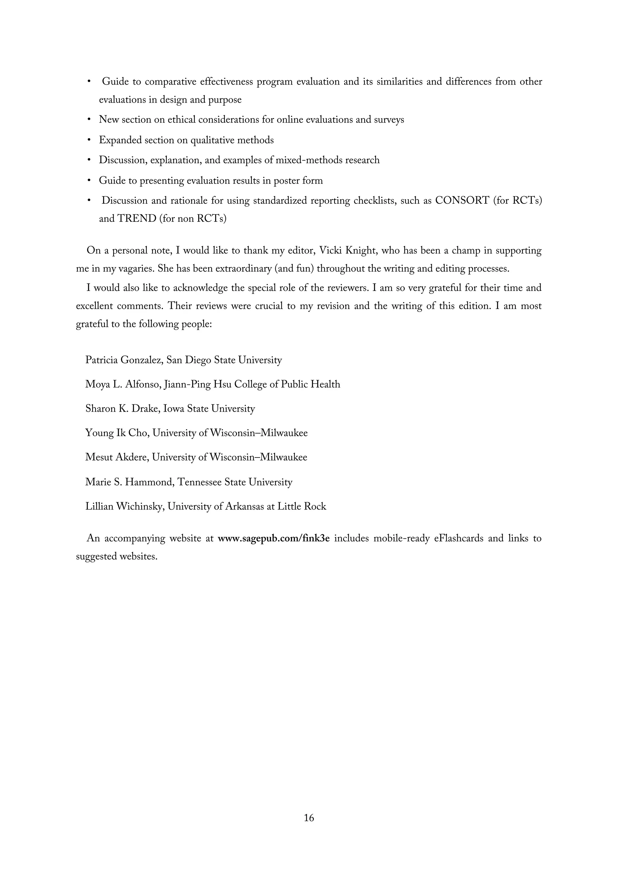 • Guide to comparative effectiveness program evaluation and its similarities and differences from other
evaluations in design and purpose
• New section on ethical considerations for online evaluations and surveys
• Expanded section on qualitative methods
• Discussion, explanation, and examples of mixed-methods research
• Guide to presenting evaluation results in poster form
• Discussion and rationale for using standardized reporting checklists, such as CONSORT (for RCTs)
and TREND (for non RCTs)
On a personal note, I would like to thank my editor, Vicki Knight, who has been a champ in supporting
me in my vagaries. She has been extraordinary (and fun) throughout the writing and editing processes.
I would also like to acknowledge the special role of the reviewers. I am so very grateful for their time and
excellent comments. Their reviews were crucial to my revision and the writing of this edition. I am most
grateful to the following people:
Patricia Gonzalez, San Diego State University
Moya L. Alfonso, Jiann-Ping Hsu College of Public Health
Sharon K. Drake, Iowa State University
Young Ik Cho, University of Wisconsin–Milwaukee
Mesut Akdere, University of Wisconsin–Milwaukee
Marie S. Hammond, Tennessee State University
Lillian Wichinsky, University of Arkansas at Little Rock
An accompanying website at www.sagepub.com/fink3e includes mobile-ready eFlashcards and links to
suggested websites.
16
 