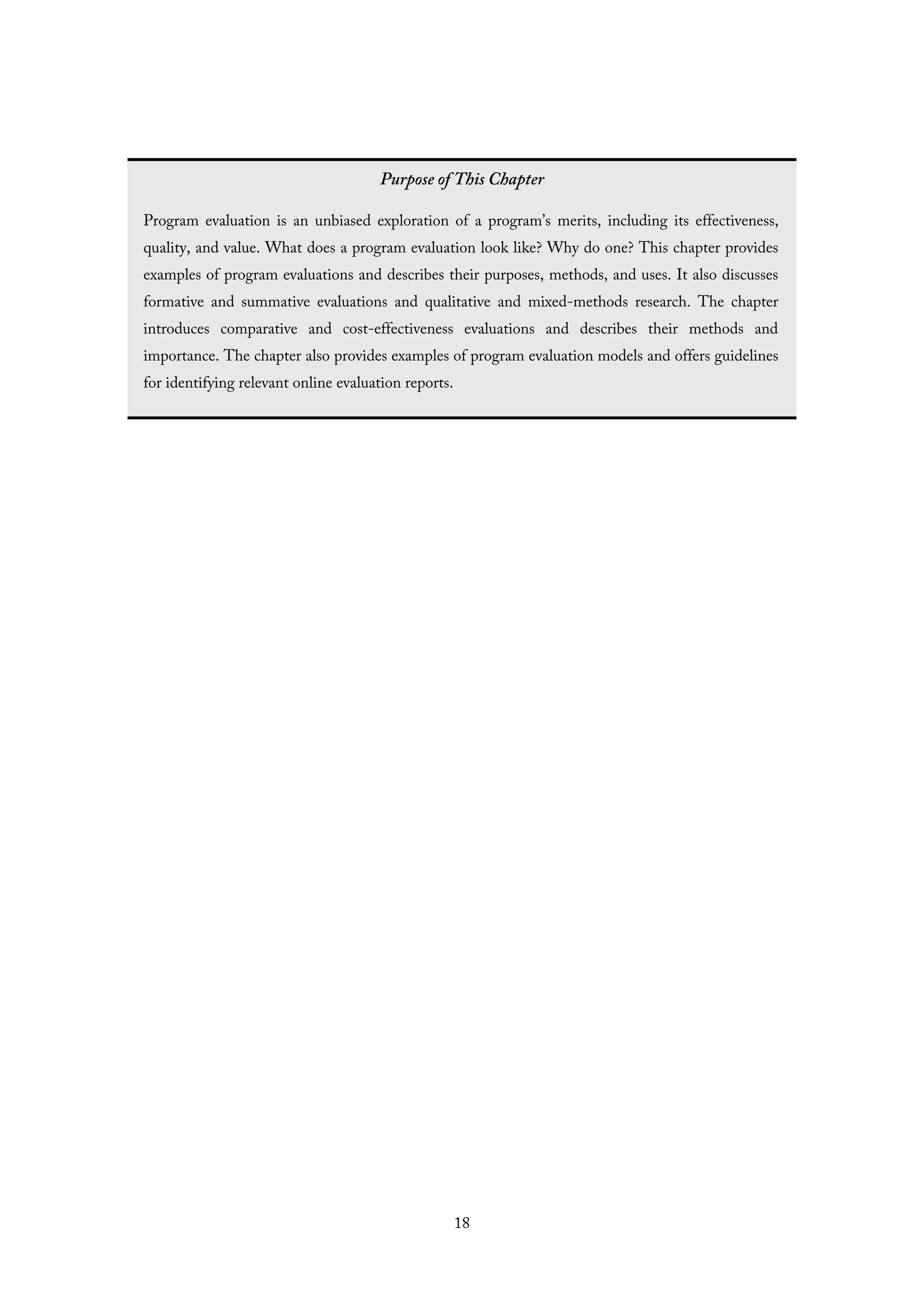 Purpose of This Chapter
Program evaluation is an unbiased exploration of a program’s merits, including its effectiveness,
quality, and value. What does a program evaluation look like? Why do one? This chapter provides
examples of program evaluations and describes their purposes, methods, and uses. It also discusses
formative and summative evaluations and qualitative and mixed-methods research. The chapter
introduces comparative and cost-effectiveness evaluations and describes their methods and
importance. The chapter also provides examples of program evaluation models and offers guidelines
for identifying relevant online evaluation reports.
18
 