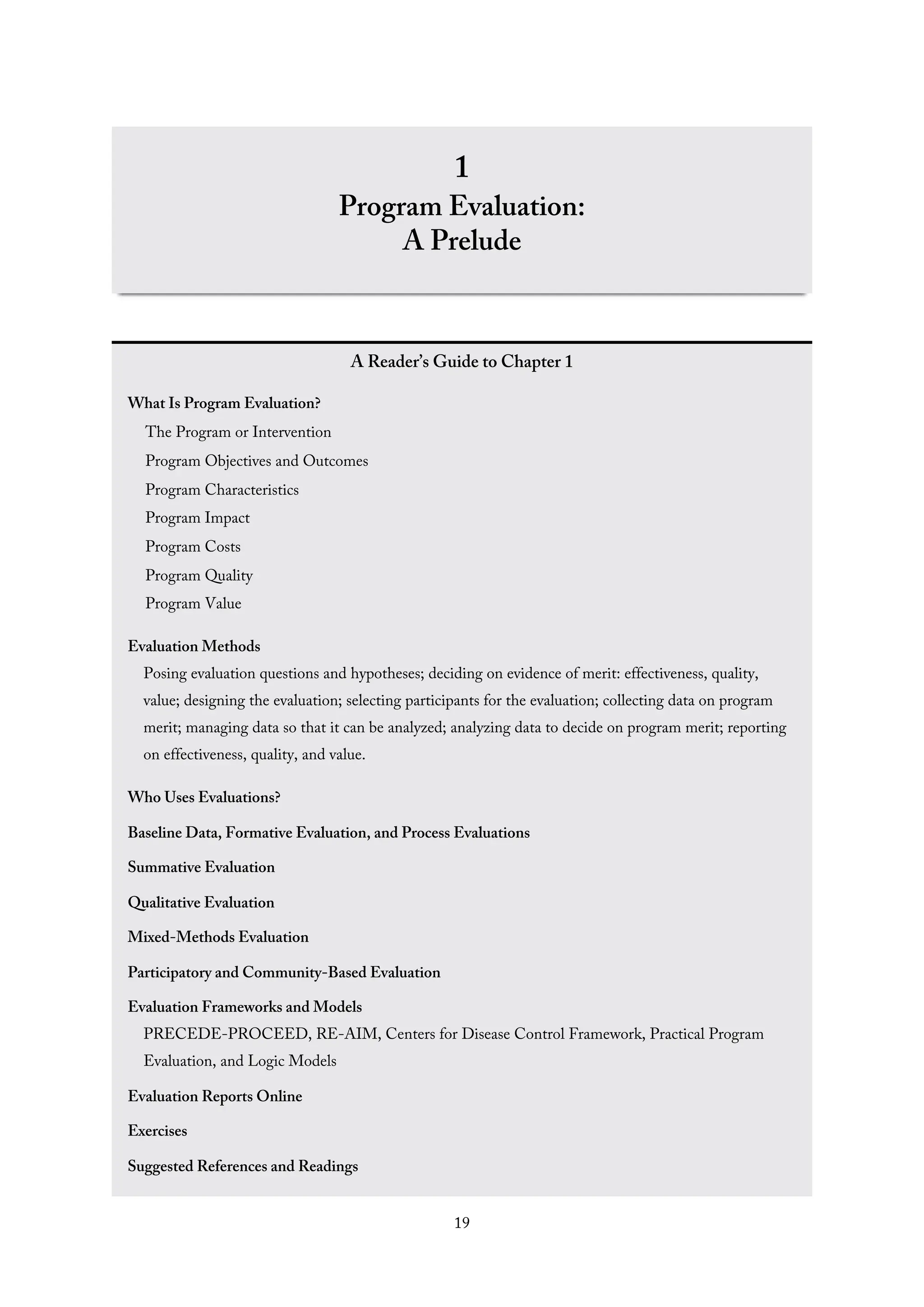 1
Program Evaluation:
A Prelude
A Reader’s Guide to Chapter 1
What Is Program Evaluation?
The Program or Intervention
Program Objectives and Outcomes
Program Characteristics
Program Impact
Program Costs
Program Quality
Program Value
Evaluation Methods
Posing evaluation questions and hypotheses; deciding on evidence of merit: effectiveness, quality,
value; designing the evaluation; selecting participants for the evaluation; collecting data on program
merit; managing data so that it can be analyzed; analyzing data to decide on program merit; reporting
on effectiveness, quality, and value.
Who Uses Evaluations?
Baseline Data, Formative Evaluation, and Process Evaluations
Summative Evaluation
Qualitative Evaluation
Mixed-Methods Evaluation
Participatory and Community-Based Evaluation
Evaluation Frameworks and Models
PRECEDE-PROCEED, RE-AIM, Centers for Disease Control Framework, Practical Program
Evaluation, and Logic Models
Evaluation Reports Online
Exercises
Suggested References and Readings
19
 