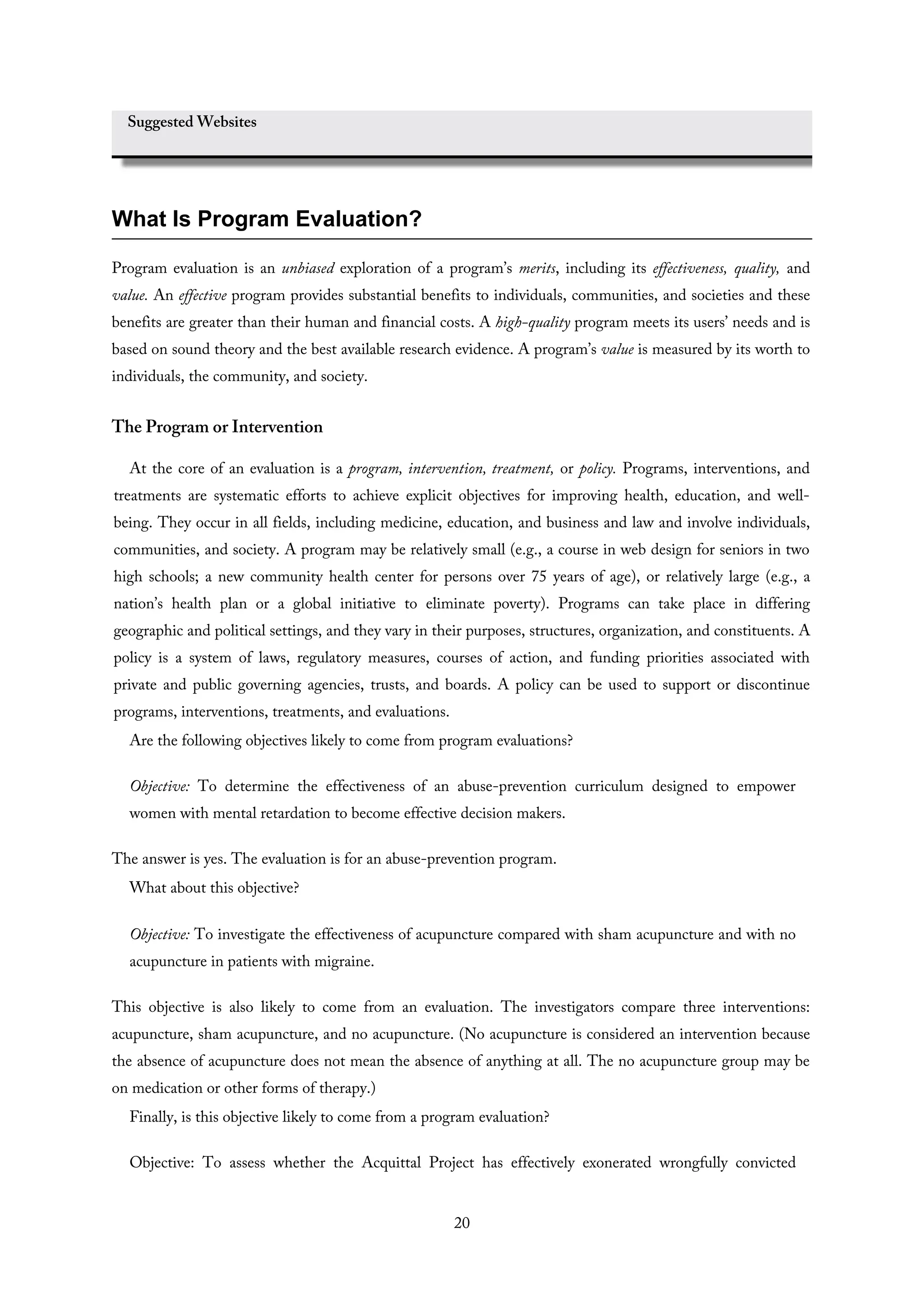 Suggested Websites
What Is Program Evaluation?
Program evaluation is an unbiased exploration of a program’s merits, including its effectiveness, quality, and
value. An effective program provides substantial benefits to individuals, communities, and societies and these
benefits are greater than their human and financial costs. A high-quality program meets its users’ needs and is
based on sound theory and the best available research evidence. A program’s value is measured by its worth to
individuals, the community, and society.
The Program or Intervention
At the core of an evaluation is a program, intervention, treatment, or policy. Programs, interventions, and
treatments are systematic efforts to achieve explicit objectives for improving health, education, and well-
being. They occur in all fields, including medicine, education, and business and law and involve individuals,
communities, and society. A program may be relatively small (e.g., a course in web design for seniors in two
high schools; a new community health center for persons over 75 years of age), or relatively large (e.g., a
nation’s health plan or a global initiative to eliminate poverty). Programs can take place in differing
geographic and political settings, and they vary in their purposes, structures, organization, and constituents. A
policy is a system of laws, regulatory measures, courses of action, and funding priorities associated with
private and public governing agencies, trusts, and boards. A policy can be used to support or discontinue
programs, interventions, treatments, and evaluations.
Are the following objectives likely to come from program evaluations?
Objective: To determine the effectiveness of an abuse-prevention curriculum designed to empower
women with mental retardation to become effective decision makers.
The answer is yes. The evaluation is for an abuse-prevention program.
What about this objective?
Objective: To investigate the effectiveness of acupuncture compared with sham acupuncture and with no
acupuncture in patients with migraine.
This objective is also likely to come from an evaluation. The investigators compare three interventions:
acupuncture, sham acupuncture, and no acupuncture. (No acupuncture is considered an intervention because
the absence of acupuncture does not mean the absence of anything at all. The no acupuncture group may be
on medication or other forms of therapy.)
Finally, is this objective likely to come from a program evaluation?
Objective: To assess whether the Acquittal Project has effectively exonerated wrongfully convicted
20
 