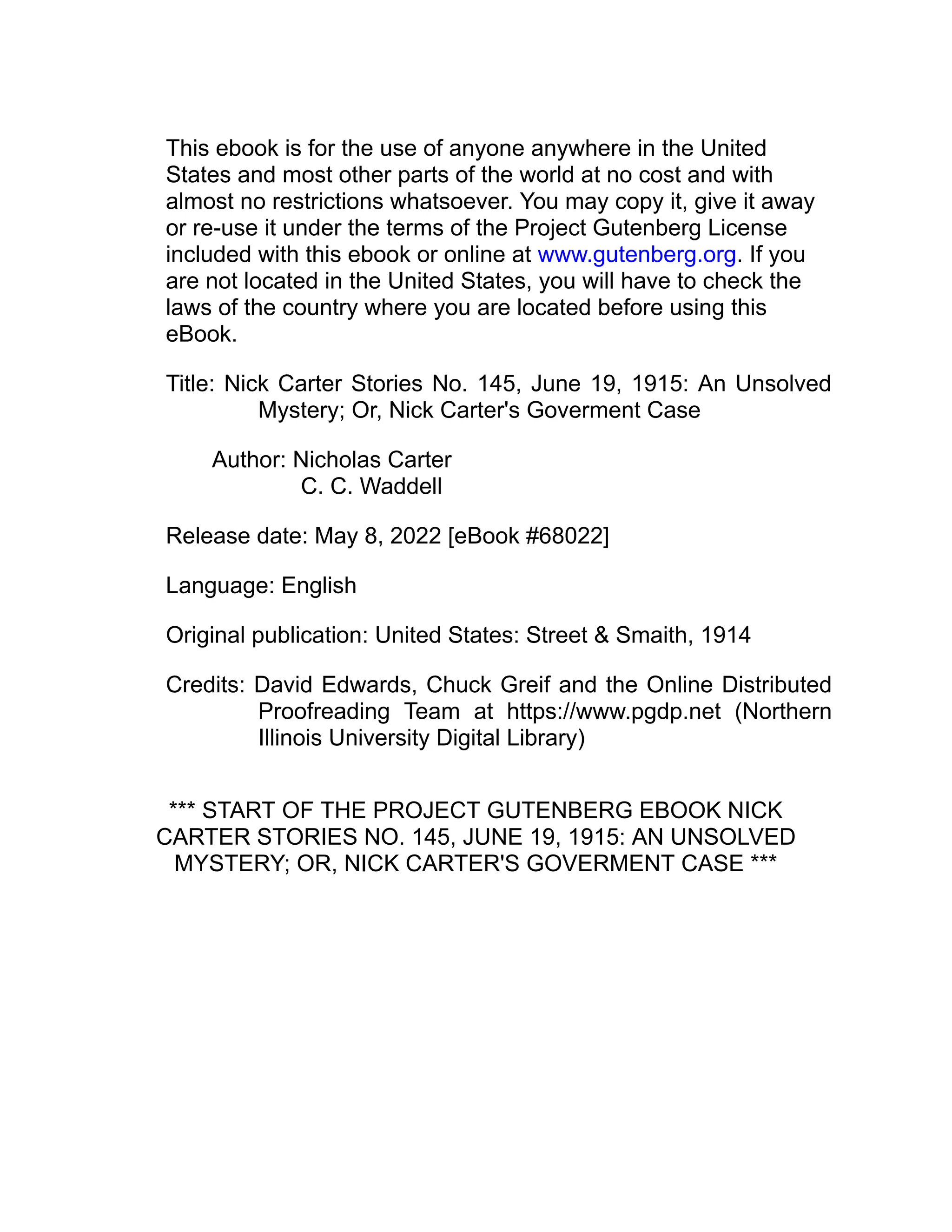 This ebook is for the use of anyone anywhere in the United
States and most other parts of the world at no cost and with
almost no restrictions whatsoever. You may copy it, give it away
or re-use it under the terms of the Project Gutenberg License
included with this ebook or online at www.gutenberg.org. If you
are not located in the United States, you will have to check the
laws of the country where you are located before using this
eBook.
Title: Nick Carter Stories No. 145, June 19, 1915: An Unsolved
Mystery; Or, Nick Carter's Goverment Case
Author: Nicholas Carter
C. C. Waddell
Release date: May 8, 2022 [eBook #68022]
Language: English
Original publication: United States: Street & Smaith, 1914
Credits: David Edwards, Chuck Greif and the Online Distributed
Proofreading Team at https://www.pgdp.net (Northern
Illinois University Digital Library)
*** START OF THE PROJECT GUTENBERG EBOOK NICK
CARTER STORIES NO. 145, JUNE 19, 1915: AN UNSOLVED
MYSTERY; OR, NICK CARTER'S GOVERMENT CASE ***
 