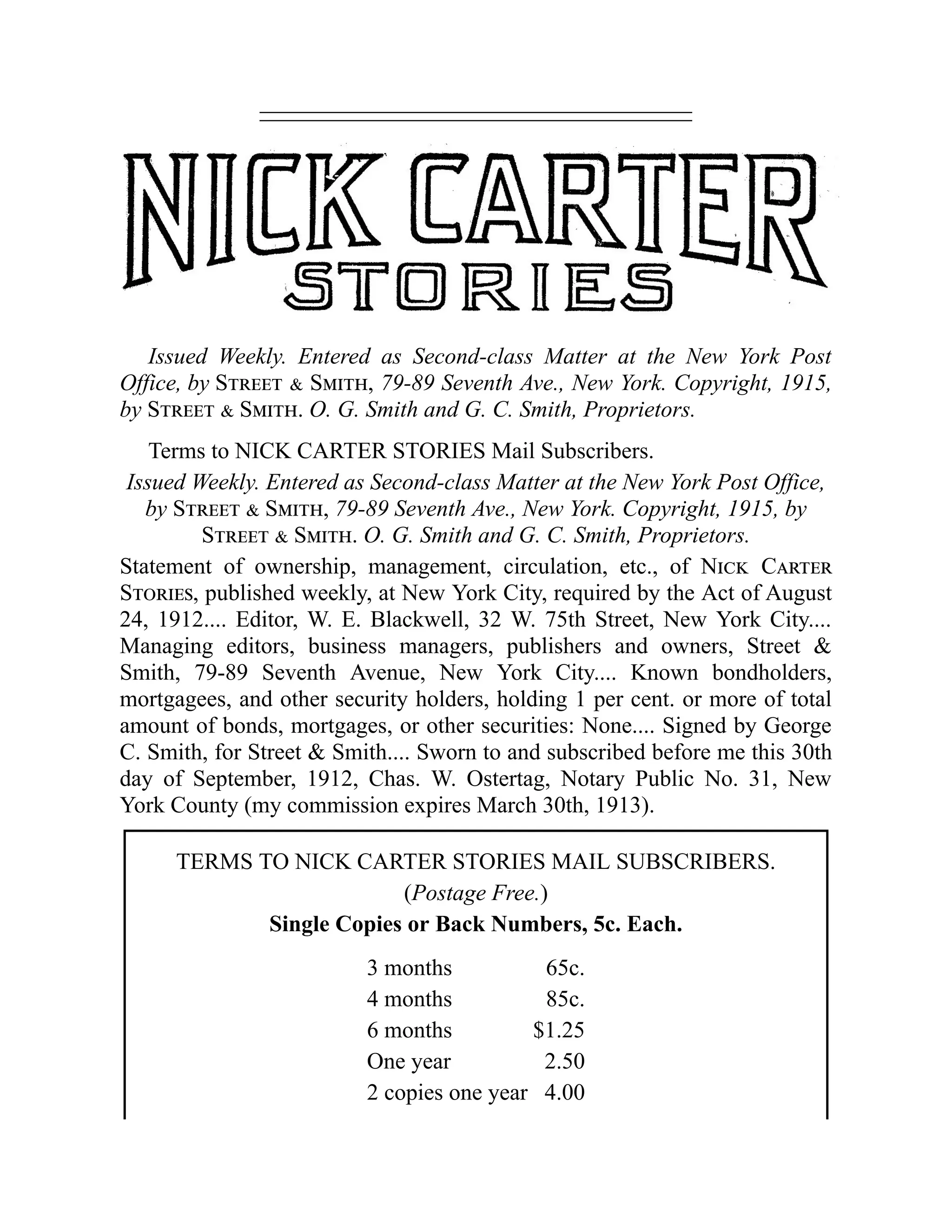 Issued Weekly. Entered as Second-class Matter at the New York Post
Office, by Street & Smith, 79-89 Seventh Ave., New York. Copyright, 1915,
by Street & Smith. O. G. Smith and G. C. Smith, Proprietors.
Terms to NICK CARTER STORIES Mail Subscribers.
Issued Weekly. Entered as Second-class Matter at the New York Post Office,
by Street & Smith, 79-89 Seventh Ave., New York. Copyright, 1915, by
Street & Smith. O. G. Smith and G. C. Smith, Proprietors.
Statement of ownership, management, circulation, etc., of Nick Carter
Stories, published weekly, at New York City, required by the Act of August
24, 1912.... Editor, W. E. Blackwell, 32 W. 75th Street, New York City....
Managing editors, business managers, publishers and owners, Street &
Smith, 79-89 Seventh Avenue, New York City.... Known bondholders,
mortgagees, and other security holders, holding 1 per cent. or more of total
amount of bonds, mortgages, or other securities: None.... Signed by George
C. Smith, for Street & Smith.... Sworn to and subscribed before me this 30th
day of September, 1912, Chas. W. Ostertag, Notary Public No. 31, New
York County (my commission expires March 30th, 1913).
TERMS TO NICK CARTER STORIES MAIL SUBSCRIBERS.
(Postage Free.)
Single Copies or Back Numbers, 5c. Each.
3 months 65c.
4 months 85c.
6 months $1.25
One year 2.50
2 copies one year 4.00
 