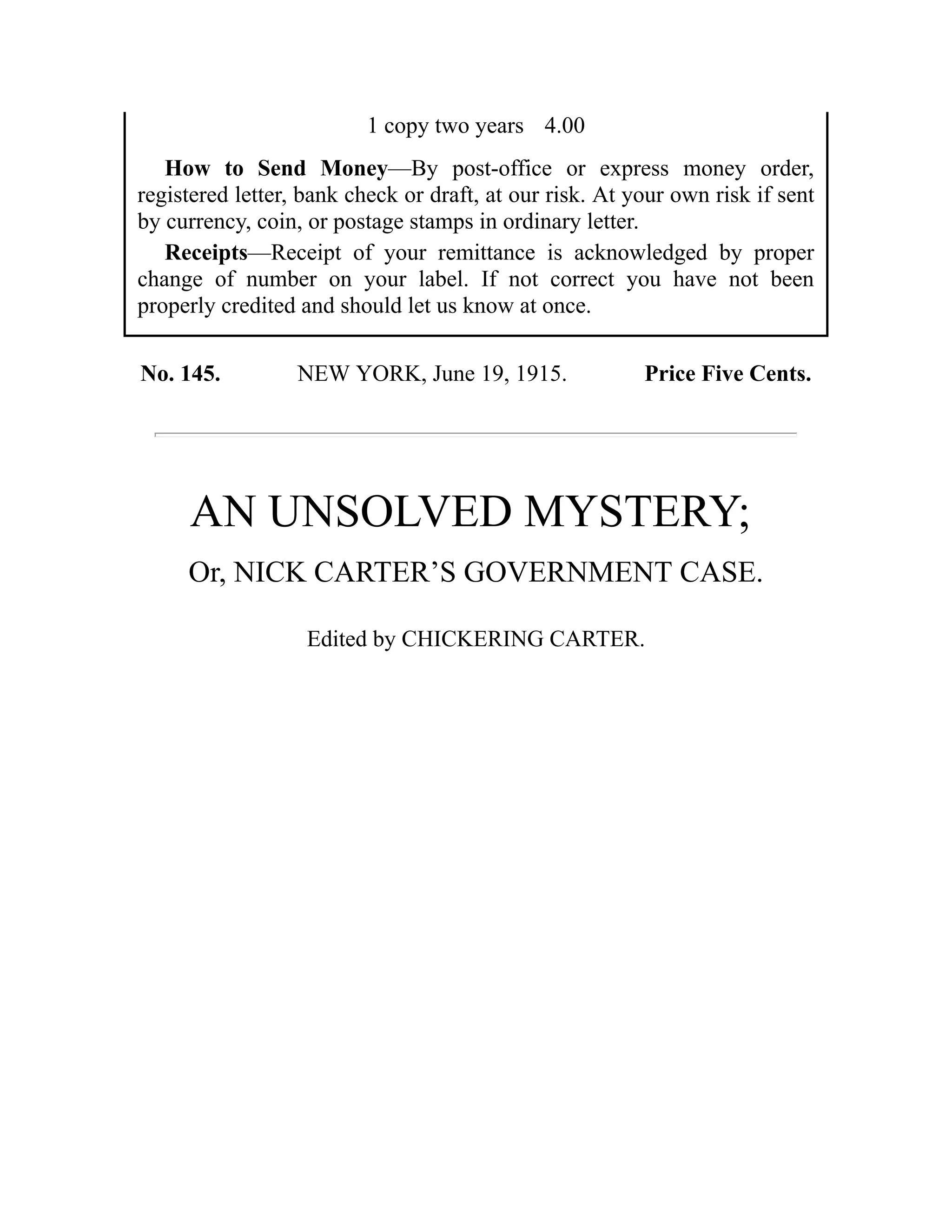 1 copy two years 4.00
How to Send Money—By post-office or express money order,
registered letter, bank check or draft, at our risk. At your own risk if sent
by currency, coin, or postage stamps in ordinary letter.
Receipts—Receipt of your remittance is acknowledged by proper
change of number on your label. If not correct you have not been
properly credited and should let us know at once.
No. 145. NEW YORK, June 19, 1915. Price Five Cents.
AN UNSOLVED MYSTERY;
Or, NICK CARTER’S GOVERNMENT CASE.
Edited by CHICKERING CARTER.
 