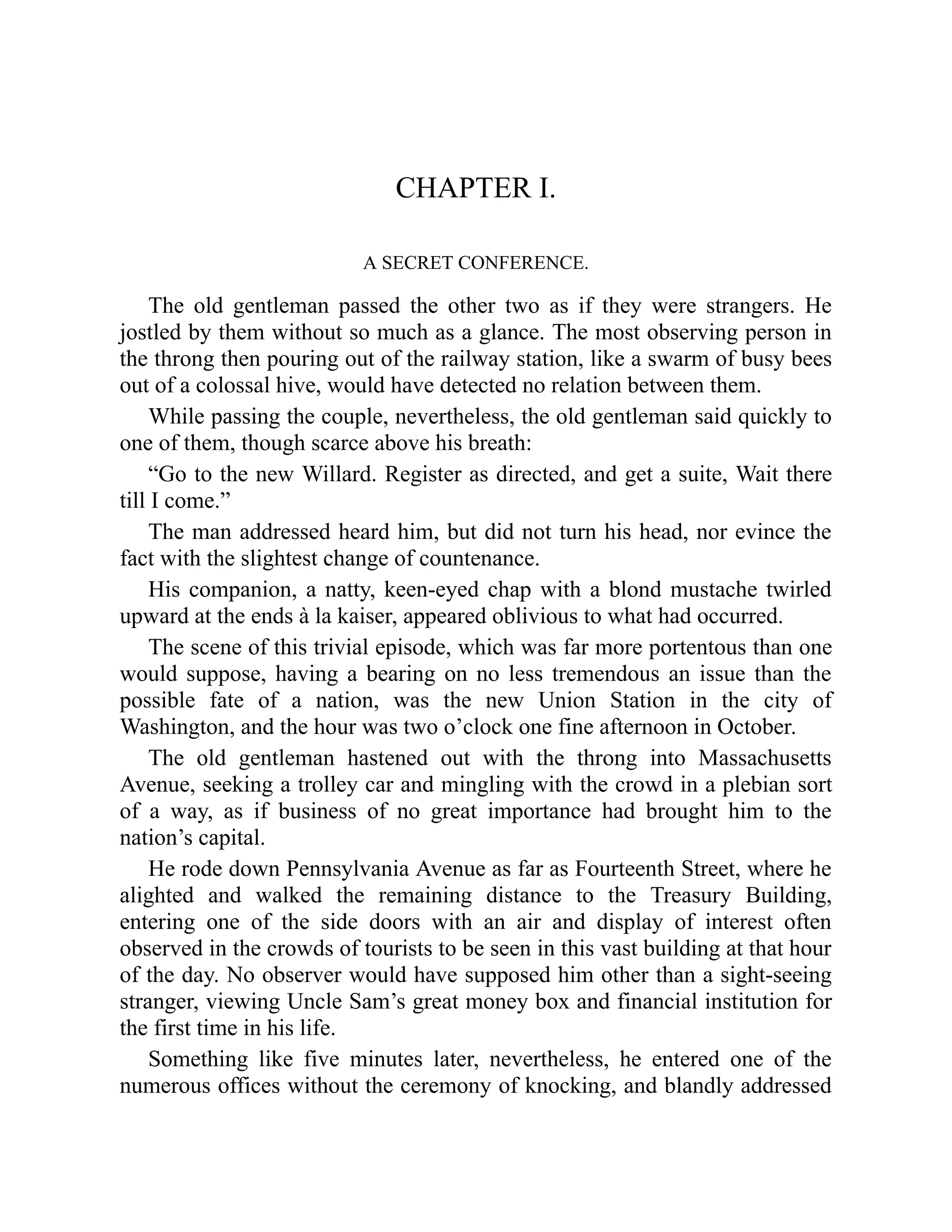 CHAPTER I.
A SECRET CONFERENCE.
The old gentleman passed the other two as if they were strangers. He
jostled by them without so much as a glance. The most observing person in
the throng then pouring out of the railway station, like a swarm of busy bees
out of a colossal hive, would have detected no relation between them.
While passing the couple, nevertheless, the old gentleman said quickly to
one of them, though scarce above his breath:
“Go to the new Willard. Register as directed, and get a suite, Wait there
till I come.”
The man addressed heard him, but did not turn his head, nor evince the
fact with the slightest change of countenance.
His companion, a natty, keen-eyed chap with a blond mustache twirled
upward at the ends à la kaiser, appeared oblivious to what had occurred.
The scene of this trivial episode, which was far more portentous than one
would suppose, having a bearing on no less tremendous an issue than the
possible fate of a nation, was the new Union Station in the city of
Washington, and the hour was two o’clock one fine afternoon in October.
The old gentleman hastened out with the throng into Massachusetts
Avenue, seeking a trolley car and mingling with the crowd in a plebian sort
of a way, as if business of no great importance had brought him to the
nation’s capital.
He rode down Pennsylvania Avenue as far as Fourteenth Street, where he
alighted and walked the remaining distance to the Treasury Building,
entering one of the side doors with an air and display of interest often
observed in the crowds of tourists to be seen in this vast building at that hour
of the day. No observer would have supposed him other than a sight-seeing
stranger, viewing Uncle Sam’s great money box and financial institution for
the first time in his life.
Something like five minutes later, nevertheless, he entered one of the
numerous offices without the ceremony of knocking, and blandly addressed
 