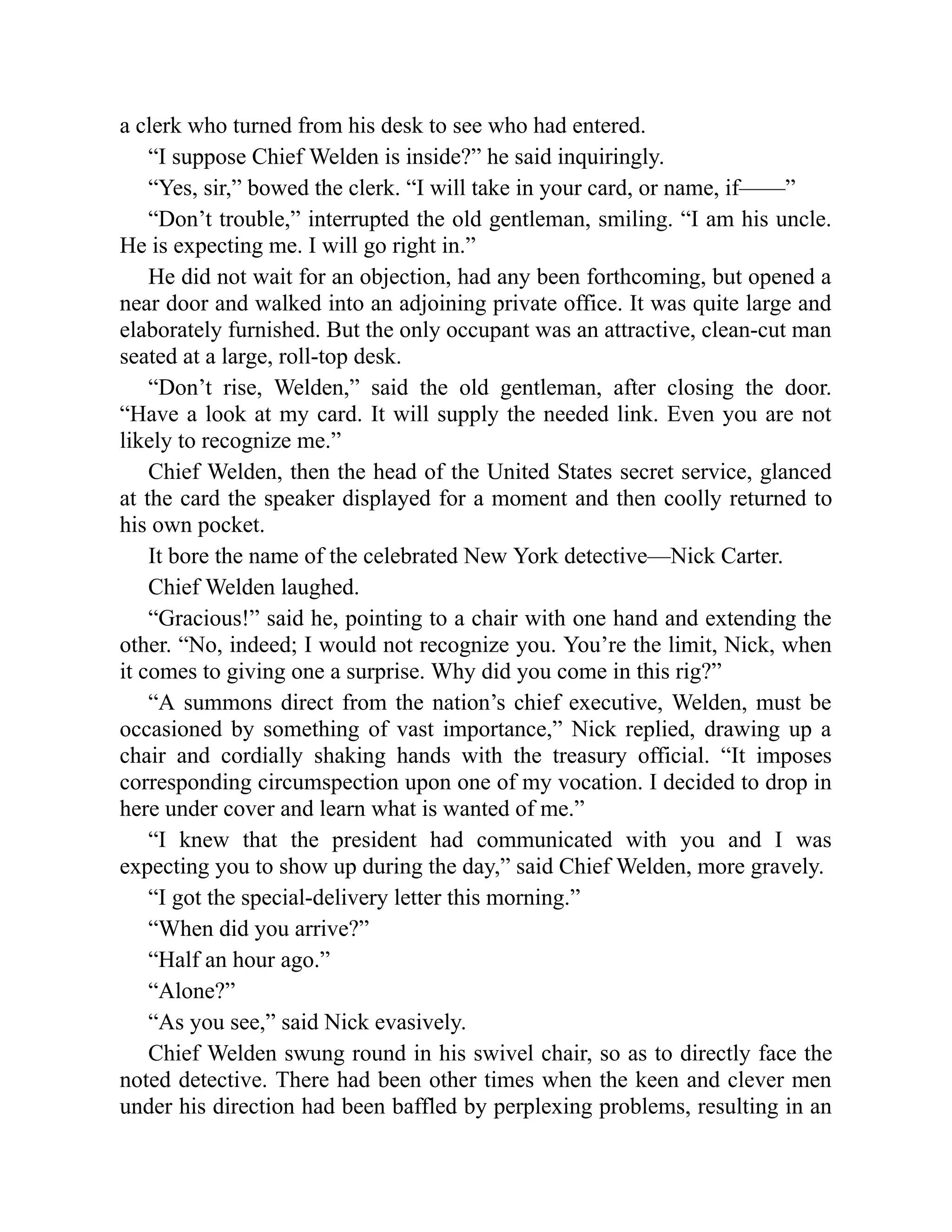 a clerk who turned from his desk to see who had entered.
“I suppose Chief Welden is inside?” he said inquiringly.
“Yes, sir,” bowed the clerk. “I will take in your card, or name, if——”
“Don’t trouble,” interrupted the old gentleman, smiling. “I am his uncle.
He is expecting me. I will go right in.”
He did not wait for an objection, had any been forthcoming, but opened a
near door and walked into an adjoining private office. It was quite large and
elaborately furnished. But the only occupant was an attractive, clean-cut man
seated at a large, roll-top desk.
“Don’t rise, Welden,” said the old gentleman, after closing the door.
“Have a look at my card. It will supply the needed link. Even you are not
likely to recognize me.”
Chief Welden, then the head of the United States secret service, glanced
at the card the speaker displayed for a moment and then coolly returned to
his own pocket.
It bore the name of the celebrated New York detective—Nick Carter.
Chief Welden laughed.
“Gracious!” said he, pointing to a chair with one hand and extending the
other. “No, indeed; I would not recognize you. You’re the limit, Nick, when
it comes to giving one a surprise. Why did you come in this rig?”
“A summons direct from the nation’s chief executive, Welden, must be
occasioned by something of vast importance,” Nick replied, drawing up a
chair and cordially shaking hands with the treasury official. “It imposes
corresponding circumspection upon one of my vocation. I decided to drop in
here under cover and learn what is wanted of me.”
“I knew that the president had communicated with you and I was
expecting you to show up during the day,” said Chief Welden, more gravely.
“I got the special-delivery letter this morning.”
“When did you arrive?”
“Half an hour ago.”
“Alone?”
“As you see,” said Nick evasively.
Chief Welden swung round in his swivel chair, so as to directly face the
noted detective. There had been other times when the keen and clever men
under his direction had been baffled by perplexing problems, resulting in an
 