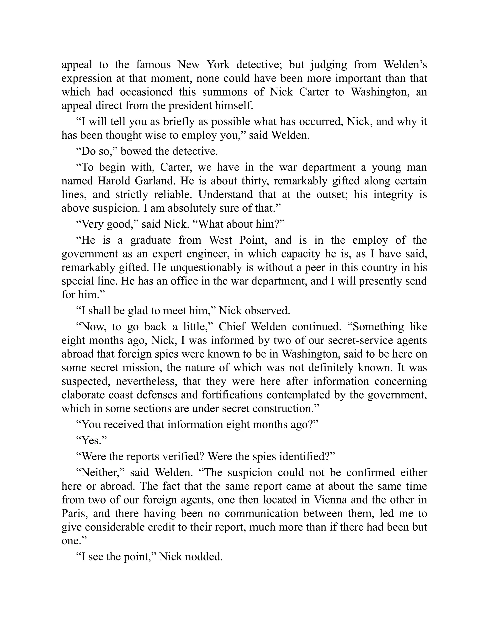 appeal to the famous New York detective; but judging from Welden’s
expression at that moment, none could have been more important than that
which had occasioned this summons of Nick Carter to Washington, an
appeal direct from the president himself.
“I will tell you as briefly as possible what has occurred, Nick, and why it
has been thought wise to employ you,” said Welden.
“Do so,” bowed the detective.
“To begin with, Carter, we have in the war department a young man
named Harold Garland. He is about thirty, remarkably gifted along certain
lines, and strictly reliable. Understand that at the outset; his integrity is
above suspicion. I am absolutely sure of that.”
“Very good,” said Nick. “What about him?”
“He is a graduate from West Point, and is in the employ of the
government as an expert engineer, in which capacity he is, as I have said,
remarkably gifted. He unquestionably is without a peer in this country in his
special line. He has an office in the war department, and I will presently send
for him.”
“I shall be glad to meet him,” Nick observed.
“Now, to go back a little,” Chief Welden continued. “Something like
eight months ago, Nick, I was informed by two of our secret-service agents
abroad that foreign spies were known to be in Washington, said to be here on
some secret mission, the nature of which was not definitely known. It was
suspected, nevertheless, that they were here after information concerning
elaborate coast defenses and fortifications contemplated by the government,
which in some sections are under secret construction.”
“You received that information eight months ago?”
“Yes.”
“Were the reports verified? Were the spies identified?”
“Neither,” said Welden. “The suspicion could not be confirmed either
here or abroad. The fact that the same report came at about the same time
from two of our foreign agents, one then located in Vienna and the other in
Paris, and there having been no communication between them, led me to
give considerable credit to their report, much more than if there had been but
one.”
“I see the point,” Nick nodded.
 