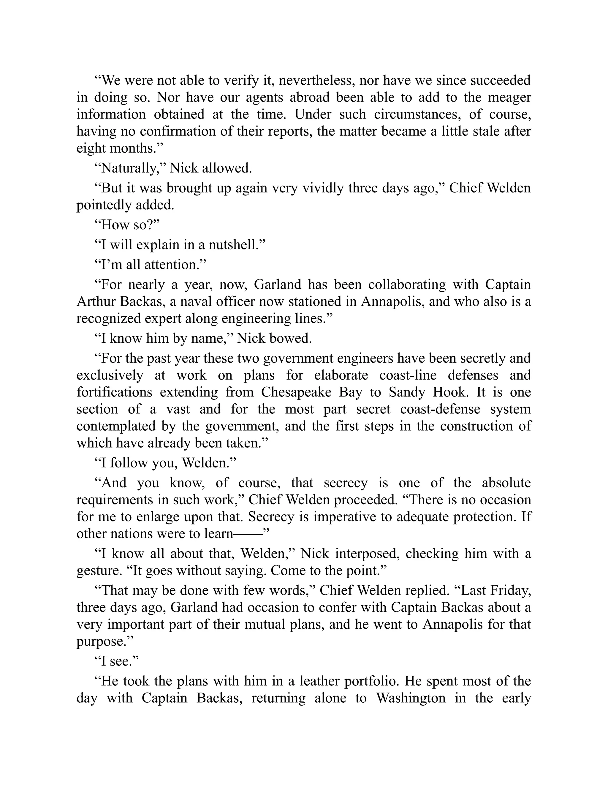 “We were not able to verify it, nevertheless, nor have we since succeeded
in doing so. Nor have our agents abroad been able to add to the meager
information obtained at the time. Under such circumstances, of course,
having no confirmation of their reports, the matter became a little stale after
eight months.”
“Naturally,” Nick allowed.
“But it was brought up again very vividly three days ago,” Chief Welden
pointedly added.
“How so?”
“I will explain in a nutshell.”
“I’m all attention.”
“For nearly a year, now, Garland has been collaborating with Captain
Arthur Backas, a naval officer now stationed in Annapolis, and who also is a
recognized expert along engineering lines.”
“I know him by name,” Nick bowed.
“For the past year these two government engineers have been secretly and
exclusively at work on plans for elaborate coast-line defenses and
fortifications extending from Chesapeake Bay to Sandy Hook. It is one
section of a vast and for the most part secret coast-defense system
contemplated by the government, and the first steps in the construction of
which have already been taken.”
“I follow you, Welden.”
“And you know, of course, that secrecy is one of the absolute
requirements in such work,” Chief Welden proceeded. “There is no occasion
for me to enlarge upon that. Secrecy is imperative to adequate protection. If
other nations were to learn——”
“I know all about that, Welden,” Nick interposed, checking him with a
gesture. “It goes without saying. Come to the point.”
“That may be done with few words,” Chief Welden replied. “Last Friday,
three days ago, Garland had occasion to confer with Captain Backas about a
very important part of their mutual plans, and he went to Annapolis for that
purpose.”
“I see.”
“He took the plans with him in a leather portfolio. He spent most of the
day with Captain Backas, returning alone to Washington in the early
 