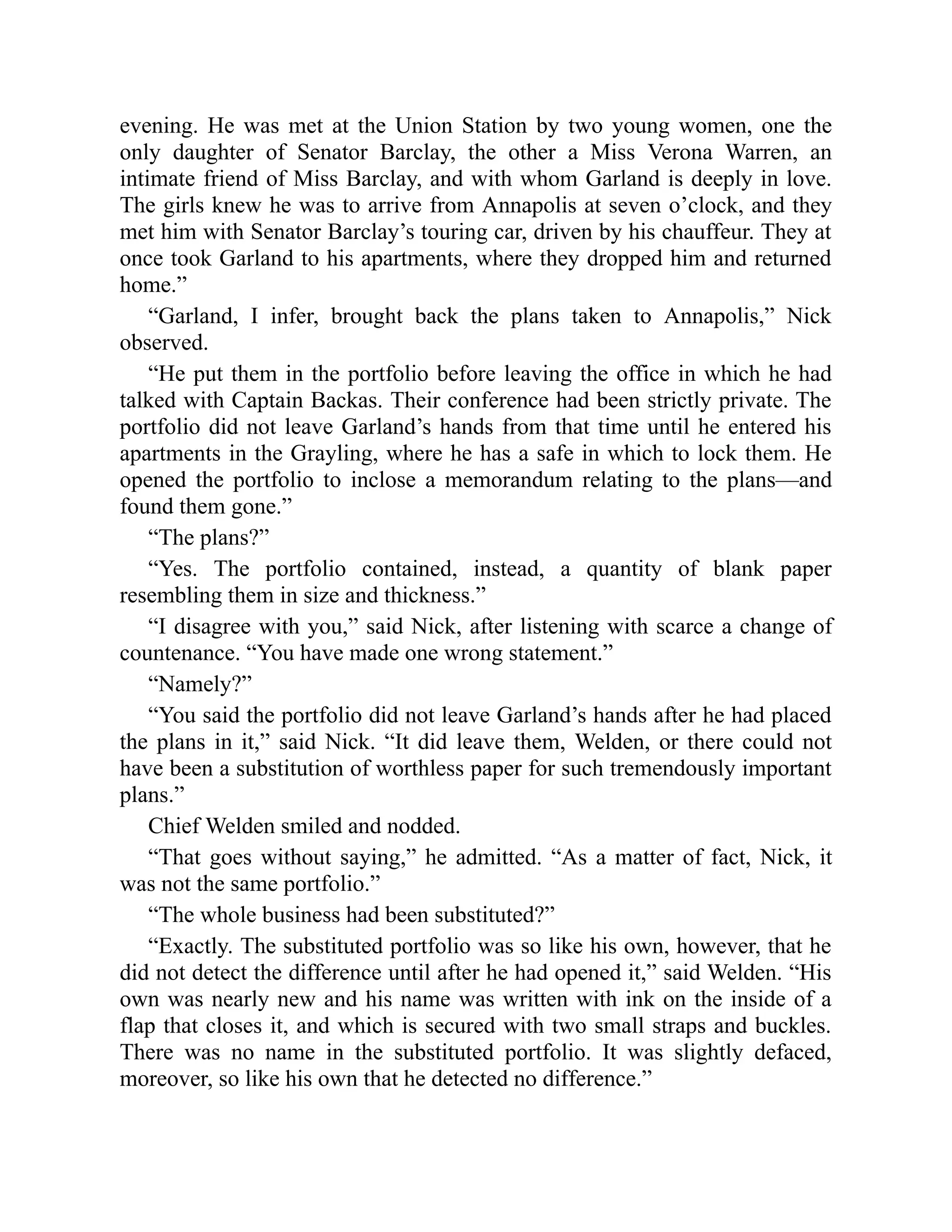 evening. He was met at the Union Station by two young women, one the
only daughter of Senator Barclay, the other a Miss Verona Warren, an
intimate friend of Miss Barclay, and with whom Garland is deeply in love.
The girls knew he was to arrive from Annapolis at seven o’clock, and they
met him with Senator Barclay’s touring car, driven by his chauffeur. They at
once took Garland to his apartments, where they dropped him and returned
home.”
“Garland, I infer, brought back the plans taken to Annapolis,” Nick
observed.
“He put them in the portfolio before leaving the office in which he had
talked with Captain Backas. Their conference had been strictly private. The
portfolio did not leave Garland’s hands from that time until he entered his
apartments in the Grayling, where he has a safe in which to lock them. He
opened the portfolio to inclose a memorandum relating to the plans—and
found them gone.”
“The plans?”
“Yes. The portfolio contained, instead, a quantity of blank paper
resembling them in size and thickness.”
“I disagree with you,” said Nick, after listening with scarce a change of
countenance. “You have made one wrong statement.”
“Namely?”
“You said the portfolio did not leave Garland’s hands after he had placed
the plans in it,” said Nick. “It did leave them, Welden, or there could not
have been a substitution of worthless paper for such tremendously important
plans.”
Chief Welden smiled and nodded.
“That goes without saying,” he admitted. “As a matter of fact, Nick, it
was not the same portfolio.”
“The whole business had been substituted?”
“Exactly. The substituted portfolio was so like his own, however, that he
did not detect the difference until after he had opened it,” said Welden. “His
own was nearly new and his name was written with ink on the inside of a
flap that closes it, and which is secured with two small straps and buckles.
There was no name in the substituted portfolio. It was slightly defaced,
moreover, so like his own that he detected no difference.”
 