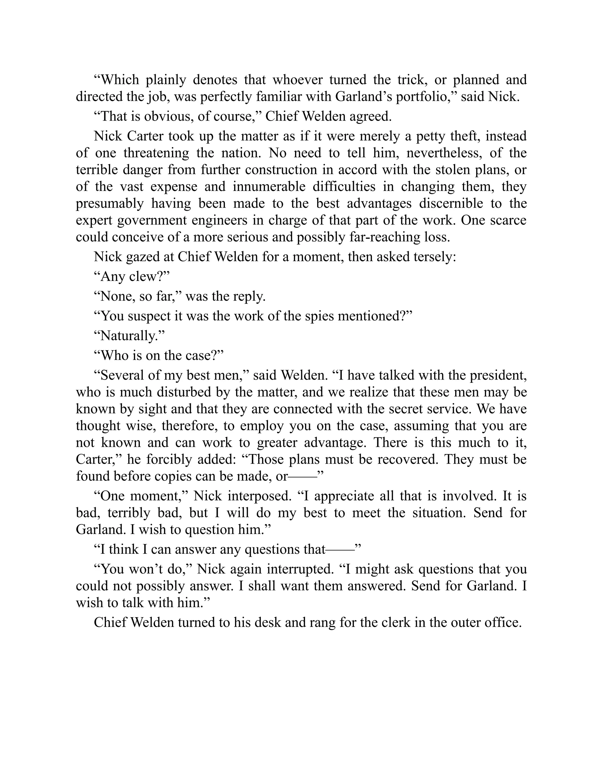 “Which plainly denotes that whoever turned the trick, or planned and
directed the job, was perfectly familiar with Garland’s portfolio,” said Nick.
“That is obvious, of course,” Chief Welden agreed.
Nick Carter took up the matter as if it were merely a petty theft, instead
of one threatening the nation. No need to tell him, nevertheless, of the
terrible danger from further construction in accord with the stolen plans, or
of the vast expense and innumerable difficulties in changing them, they
presumably having been made to the best advantages discernible to the
expert government engineers in charge of that part of the work. One scarce
could conceive of a more serious and possibly far-reaching loss.
Nick gazed at Chief Welden for a moment, then asked tersely:
“Any clew?”
“None, so far,” was the reply.
“You suspect it was the work of the spies mentioned?”
“Naturally.”
“Who is on the case?”
“Several of my best men,” said Welden. “I have talked with the president,
who is much disturbed by the matter, and we realize that these men may be
known by sight and that they are connected with the secret service. We have
thought wise, therefore, to employ you on the case, assuming that you are
not known and can work to greater advantage. There is this much to it,
Carter,” he forcibly added: “Those plans must be recovered. They must be
found before copies can be made, or——”
“One moment,” Nick interposed. “I appreciate all that is involved. It is
bad, terribly bad, but I will do my best to meet the situation. Send for
Garland. I wish to question him.”
“I think I can answer any questions that——”
“You won’t do,” Nick again interrupted. “I might ask questions that you
could not possibly answer. I shall want them answered. Send for Garland. I
wish to talk with him.”
Chief Welden turned to his desk and rang for the clerk in the outer office.
 