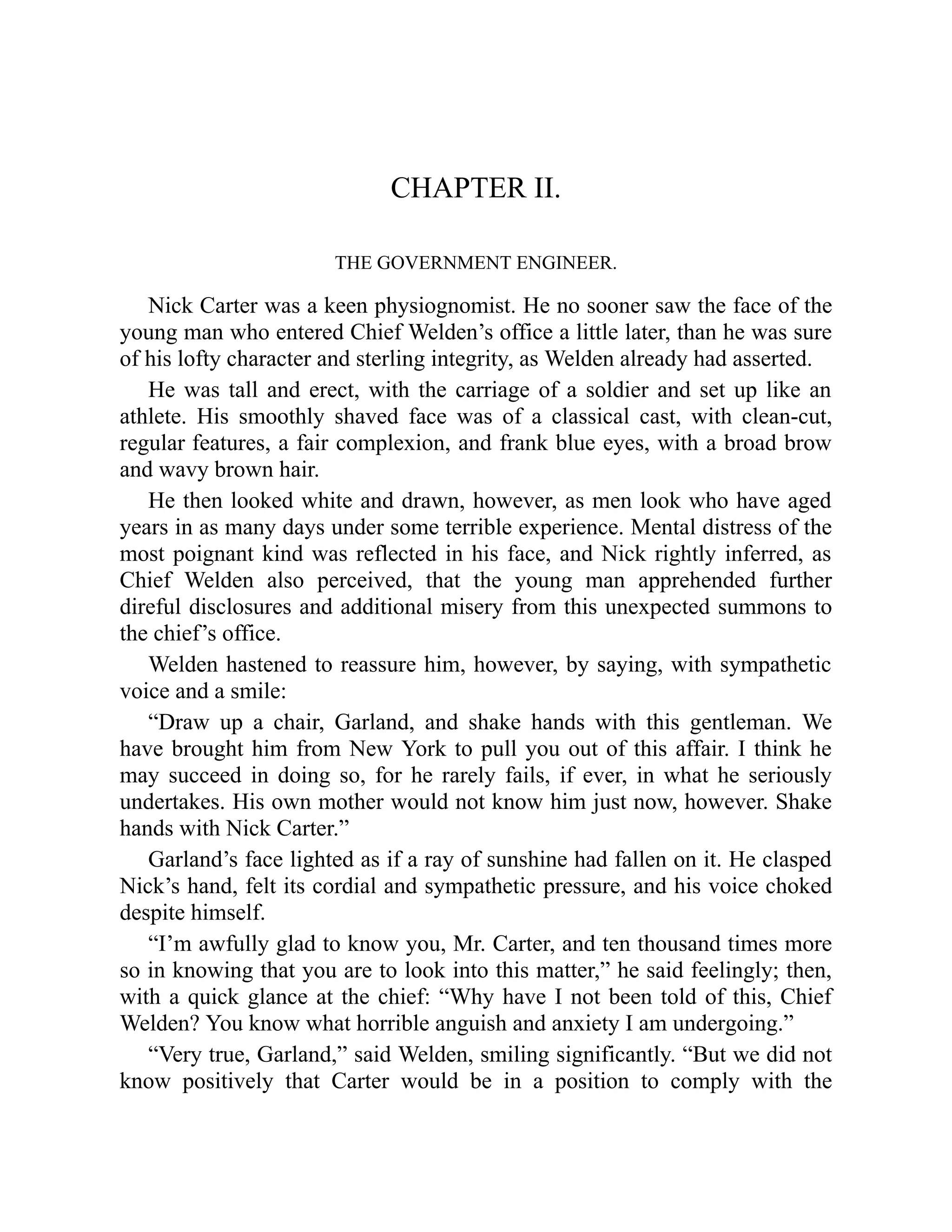 CHAPTER II.
THE GOVERNMENT ENGINEER.
Nick Carter was a keen physiognomist. He no sooner saw the face of the
young man who entered Chief Welden’s office a little later, than he was sure
of his lofty character and sterling integrity, as Welden already had asserted.
He was tall and erect, with the carriage of a soldier and set up like an
athlete. His smoothly shaved face was of a classical cast, with clean-cut,
regular features, a fair complexion, and frank blue eyes, with a broad brow
and wavy brown hair.
He then looked white and drawn, however, as men look who have aged
years in as many days under some terrible experience. Mental distress of the
most poignant kind was reflected in his face, and Nick rightly inferred, as
Chief Welden also perceived, that the young man apprehended further
direful disclosures and additional misery from this unexpected summons to
the chief’s office.
Welden hastened to reassure him, however, by saying, with sympathetic
voice and a smile:
“Draw up a chair, Garland, and shake hands with this gentleman. We
have brought him from New York to pull you out of this affair. I think he
may succeed in doing so, for he rarely fails, if ever, in what he seriously
undertakes. His own mother would not know him just now, however. Shake
hands with Nick Carter.”
Garland’s face lighted as if a ray of sunshine had fallen on it. He clasped
Nick’s hand, felt its cordial and sympathetic pressure, and his voice choked
despite himself.
“I’m awfully glad to know you, Mr. Carter, and ten thousand times more
so in knowing that you are to look into this matter,” he said feelingly; then,
with a quick glance at the chief: “Why have I not been told of this, Chief
Welden? You know what horrible anguish and anxiety I am undergoing.”
“Very true, Garland,” said Welden, smiling significantly. “But we did not
know positively that Carter would be in a position to comply with the
 
