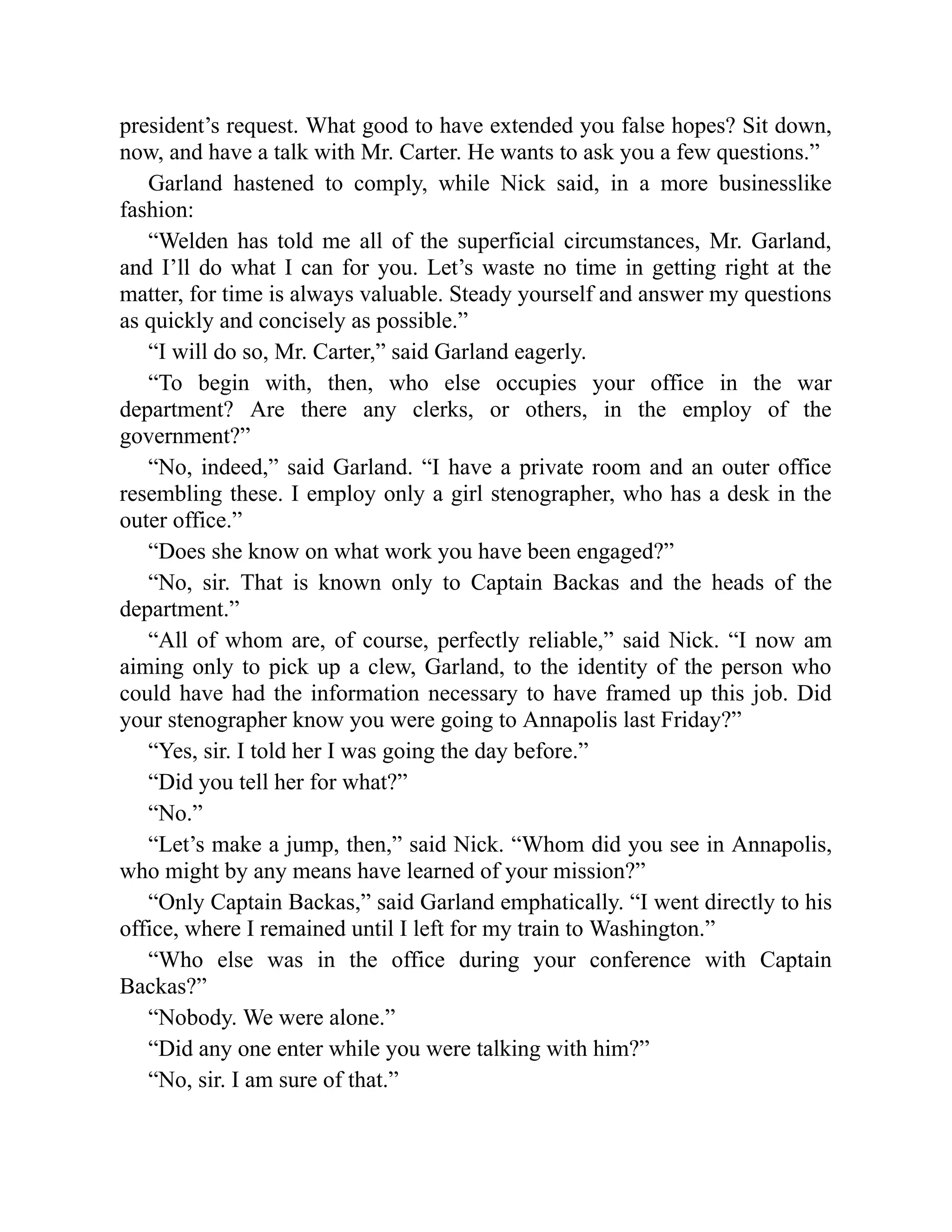 president’s request. What good to have extended you false hopes? Sit down,
now, and have a talk with Mr. Carter. He wants to ask you a few questions.”
Garland hastened to comply, while Nick said, in a more businesslike
fashion:
“Welden has told me all of the superficial circumstances, Mr. Garland,
and I’ll do what I can for you. Let’s waste no time in getting right at the
matter, for time is always valuable. Steady yourself and answer my questions
as quickly and concisely as possible.”
“I will do so, Mr. Carter,” said Garland eagerly.
“To begin with, then, who else occupies your office in the war
department? Are there any clerks, or others, in the employ of the
government?”
“No, indeed,” said Garland. “I have a private room and an outer office
resembling these. I employ only a girl stenographer, who has a desk in the
outer office.”
“Does she know on what work you have been engaged?”
“No, sir. That is known only to Captain Backas and the heads of the
department.”
“All of whom are, of course, perfectly reliable,” said Nick. “I now am
aiming only to pick up a clew, Garland, to the identity of the person who
could have had the information necessary to have framed up this job. Did
your stenographer know you were going to Annapolis last Friday?”
“Yes, sir. I told her I was going the day before.”
“Did you tell her for what?”
“No.”
“Let’s make a jump, then,” said Nick. “Whom did you see in Annapolis,
who might by any means have learned of your mission?”
“Only Captain Backas,” said Garland emphatically. “I went directly to his
office, where I remained until I left for my train to Washington.”
“Who else was in the office during your conference with Captain
Backas?”
“Nobody. We were alone.”
“Did any one enter while you were talking with him?”
“No, sir. I am sure of that.”
 