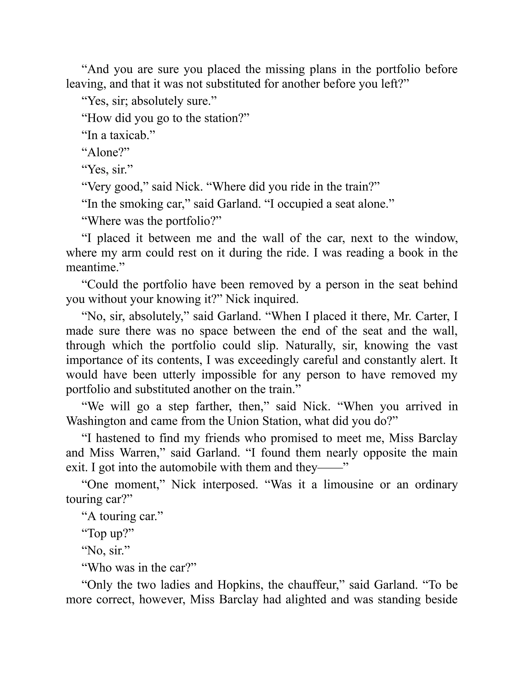 “And you are sure you placed the missing plans in the portfolio before
leaving, and that it was not substituted for another before you left?”
“Yes, sir; absolutely sure.”
“How did you go to the station?”
“In a taxicab.”
“Alone?”
“Yes, sir.”
“Very good,” said Nick. “Where did you ride in the train?”
“In the smoking car,” said Garland. “I occupied a seat alone.”
“Where was the portfolio?”
“I placed it between me and the wall of the car, next to the window,
where my arm could rest on it during the ride. I was reading a book in the
meantime.”
“Could the portfolio have been removed by a person in the seat behind
you without your knowing it?” Nick inquired.
“No, sir, absolutely,” said Garland. “When I placed it there, Mr. Carter, I
made sure there was no space between the end of the seat and the wall,
through which the portfolio could slip. Naturally, sir, knowing the vast
importance of its contents, I was exceedingly careful and constantly alert. It
would have been utterly impossible for any person to have removed my
portfolio and substituted another on the train.”
“We will go a step farther, then,” said Nick. “When you arrived in
Washington and came from the Union Station, what did you do?”
“I hastened to find my friends who promised to meet me, Miss Barclay
and Miss Warren,” said Garland. “I found them nearly opposite the main
exit. I got into the automobile with them and they——”
“One moment,” Nick interposed. “Was it a limousine or an ordinary
touring car?”
“A touring car.”
“Top up?”
“No, sir.”
“Who was in the car?”
“Only the two ladies and Hopkins, the chauffeur,” said Garland. “To be
more correct, however, Miss Barclay had alighted and was standing beside
 