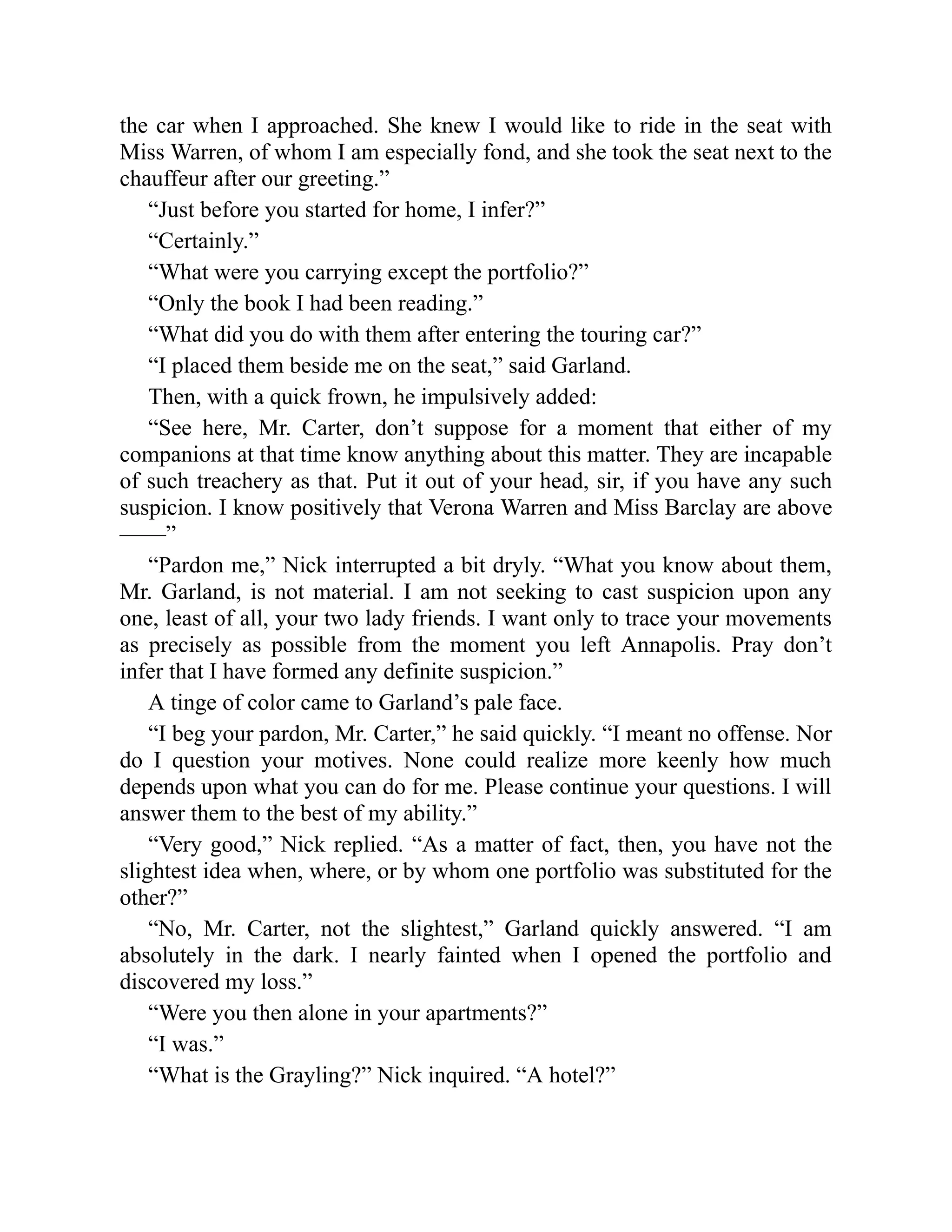 the car when I approached. She knew I would like to ride in the seat with
Miss Warren, of whom I am especially fond, and she took the seat next to the
chauffeur after our greeting.”
“Just before you started for home, I infer?”
“Certainly.”
“What were you carrying except the portfolio?”
“Only the book I had been reading.”
“What did you do with them after entering the touring car?”
“I placed them beside me on the seat,” said Garland.
Then, with a quick frown, he impulsively added:
“See here, Mr. Carter, don’t suppose for a moment that either of my
companions at that time know anything about this matter. They are incapable
of such treachery as that. Put it out of your head, sir, if you have any such
suspicion. I know positively that Verona Warren and Miss Barclay are above
——”
“Pardon me,” Nick interrupted a bit dryly. “What you know about them,
Mr. Garland, is not material. I am not seeking to cast suspicion upon any
one, least of all, your two lady friends. I want only to trace your movements
as precisely as possible from the moment you left Annapolis. Pray don’t
infer that I have formed any definite suspicion.”
A tinge of color came to Garland’s pale face.
“I beg your pardon, Mr. Carter,” he said quickly. “I meant no offense. Nor
do I question your motives. None could realize more keenly how much
depends upon what you can do for me. Please continue your questions. I will
answer them to the best of my ability.”
“Very good,” Nick replied. “As a matter of fact, then, you have not the
slightest idea when, where, or by whom one portfolio was substituted for the
other?”
“No, Mr. Carter, not the slightest,” Garland quickly answered. “I am
absolutely in the dark. I nearly fainted when I opened the portfolio and
discovered my loss.”
“Were you then alone in your apartments?”
“I was.”
“What is the Grayling?” Nick inquired. “A hotel?”
 