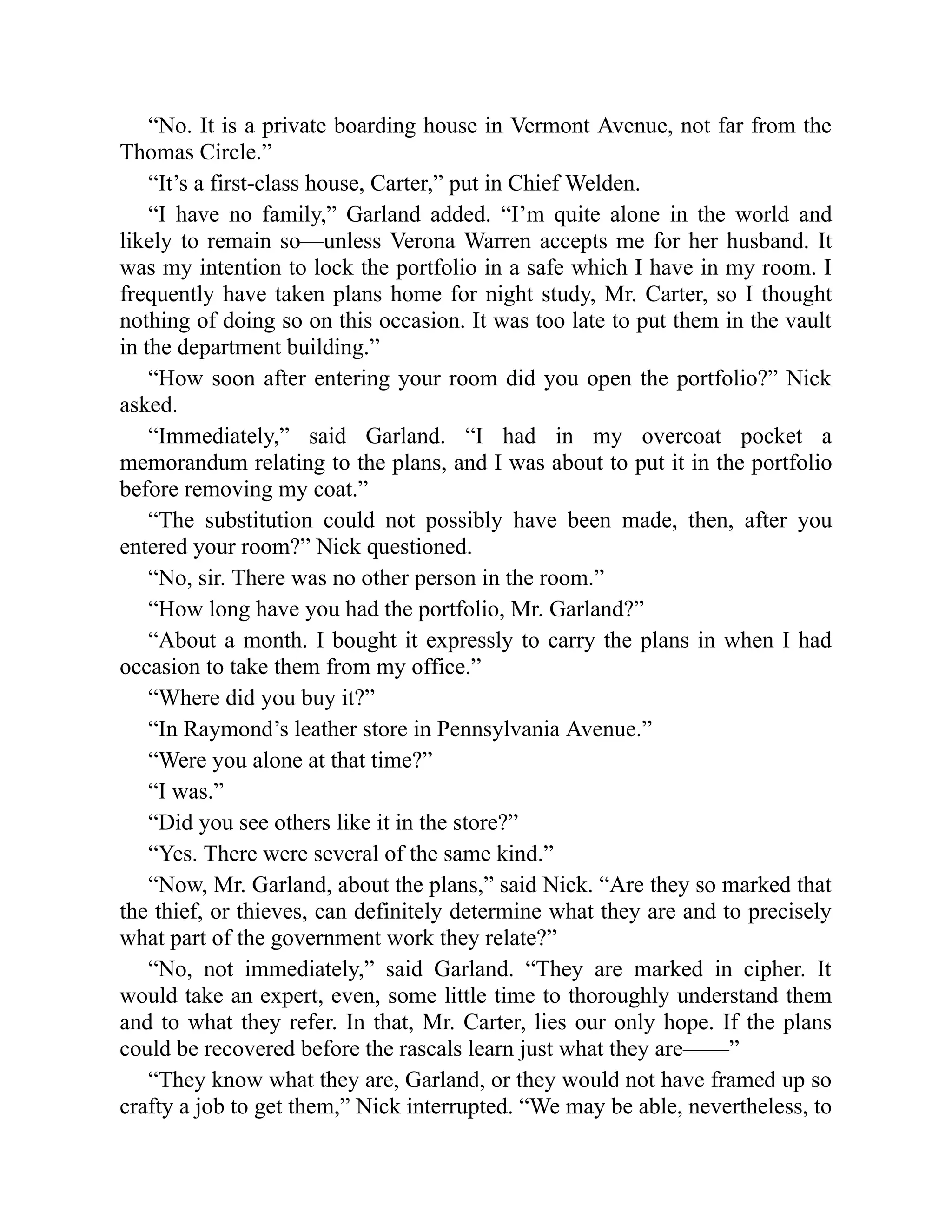 “No. It is a private boarding house in Vermont Avenue, not far from the
Thomas Circle.”
“It’s a first-class house, Carter,” put in Chief Welden.
“I have no family,” Garland added. “I’m quite alone in the world and
likely to remain so—unless Verona Warren accepts me for her husband. It
was my intention to lock the portfolio in a safe which I have in my room. I
frequently have taken plans home for night study, Mr. Carter, so I thought
nothing of doing so on this occasion. It was too late to put them in the vault
in the department building.”
“How soon after entering your room did you open the portfolio?” Nick
asked.
“Immediately,” said Garland. “I had in my overcoat pocket a
memorandum relating to the plans, and I was about to put it in the portfolio
before removing my coat.”
“The substitution could not possibly have been made, then, after you
entered your room?” Nick questioned.
“No, sir. There was no other person in the room.”
“How long have you had the portfolio, Mr. Garland?”
“About a month. I bought it expressly to carry the plans in when I had
occasion to take them from my office.”
“Where did you buy it?”
“In Raymond’s leather store in Pennsylvania Avenue.”
“Were you alone at that time?”
“I was.”
“Did you see others like it in the store?”
“Yes. There were several of the same kind.”
“Now, Mr. Garland, about the plans,” said Nick. “Are they so marked that
the thief, or thieves, can definitely determine what they are and to precisely
what part of the government work they relate?”
“No, not immediately,” said Garland. “They are marked in cipher. It
would take an expert, even, some little time to thoroughly understand them
and to what they refer. In that, Mr. Carter, lies our only hope. If the plans
could be recovered before the rascals learn just what they are——”
“They know what they are, Garland, or they would not have framed up so
crafty a job to get them,” Nick interrupted. “We may be able, nevertheless, to
 