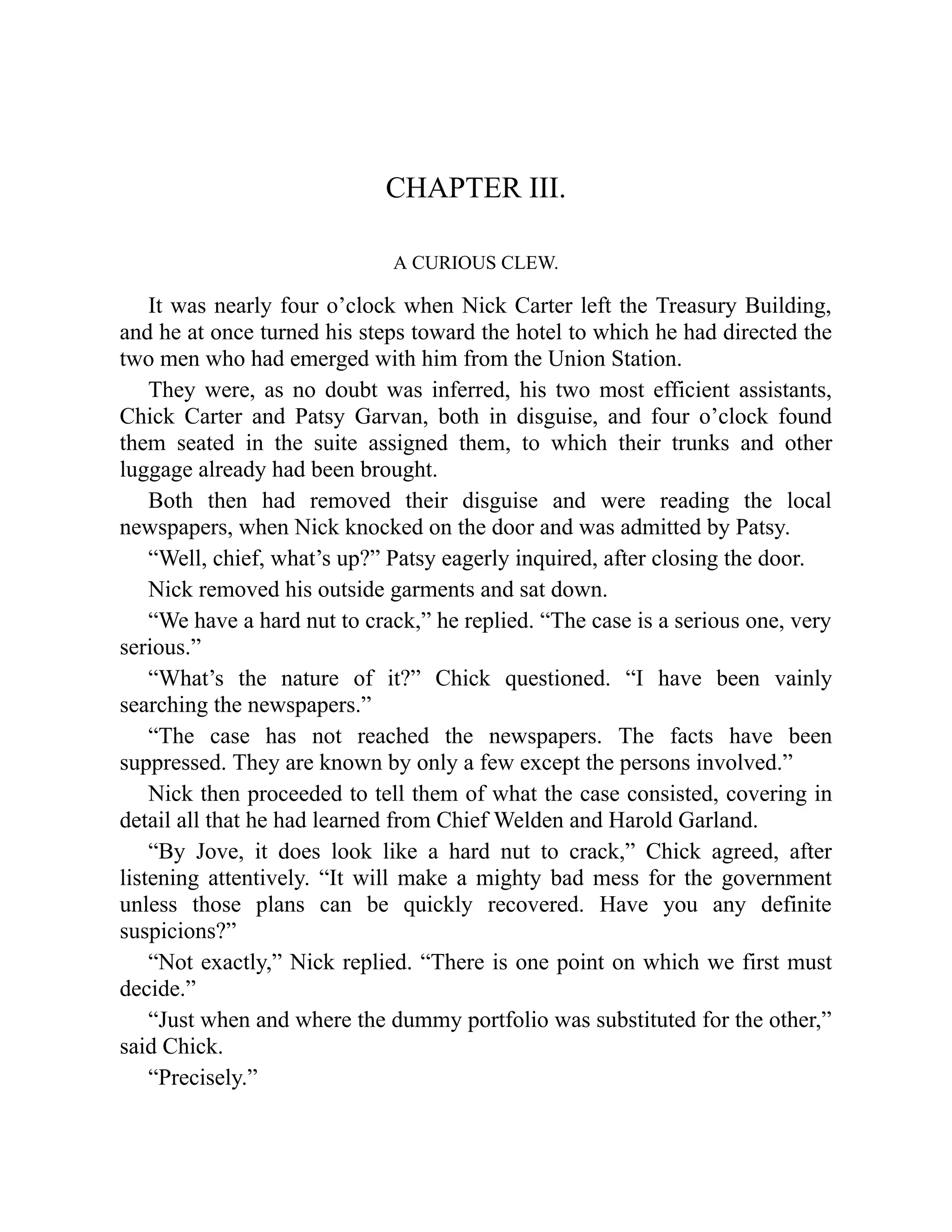 CHAPTER III.
A CURIOUS CLEW.
It was nearly four o’clock when Nick Carter left the Treasury Building,
and he at once turned his steps toward the hotel to which he had directed the
two men who had emerged with him from the Union Station.
They were, as no doubt was inferred, his two most efficient assistants,
Chick Carter and Patsy Garvan, both in disguise, and four o’clock found
them seated in the suite assigned them, to which their trunks and other
luggage already had been brought.
Both then had removed their disguise and were reading the local
newspapers, when Nick knocked on the door and was admitted by Patsy.
“Well, chief, what’s up?” Patsy eagerly inquired, after closing the door.
Nick removed his outside garments and sat down.
“We have a hard nut to crack,” he replied. “The case is a serious one, very
serious.”
“What’s the nature of it?” Chick questioned. “I have been vainly
searching the newspapers.”
“The case has not reached the newspapers. The facts have been
suppressed. They are known by only a few except the persons involved.”
Nick then proceeded to tell them of what the case consisted, covering in
detail all that he had learned from Chief Welden and Harold Garland.
“By Jove, it does look like a hard nut to crack,” Chick agreed, after
listening attentively. “It will make a mighty bad mess for the government
unless those plans can be quickly recovered. Have you any definite
suspicions?”
“Not exactly,” Nick replied. “There is one point on which we first must
decide.”
“Just when and where the dummy portfolio was substituted for the other,”
said Chick.
“Precisely.”
 