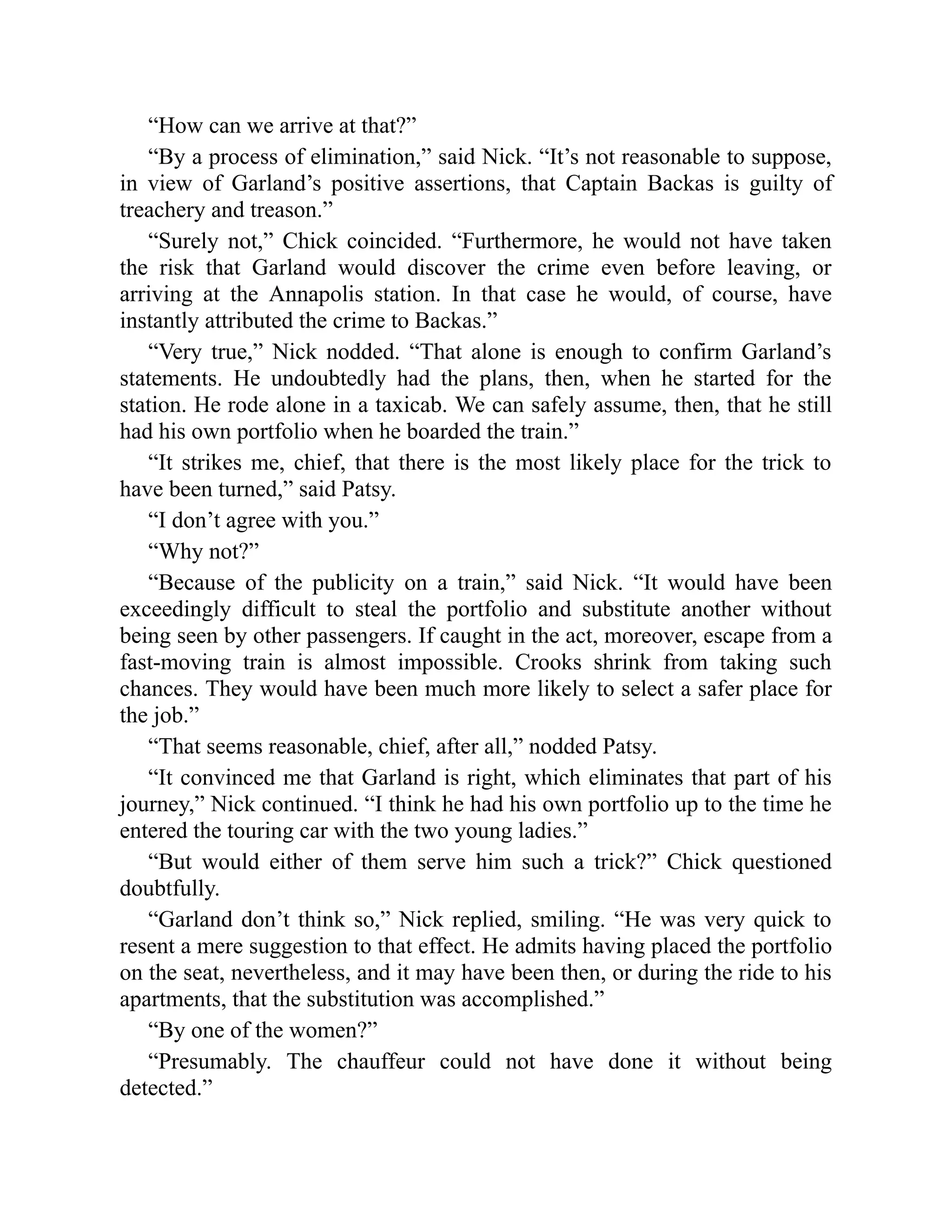 “How can we arrive at that?”
“By a process of elimination,” said Nick. “It’s not reasonable to suppose,
in view of Garland’s positive assertions, that Captain Backas is guilty of
treachery and treason.”
“Surely not,” Chick coincided. “Furthermore, he would not have taken
the risk that Garland would discover the crime even before leaving, or
arriving at the Annapolis station. In that case he would, of course, have
instantly attributed the crime to Backas.”
“Very true,” Nick nodded. “That alone is enough to confirm Garland’s
statements. He undoubtedly had the plans, then, when he started for the
station. He rode alone in a taxicab. We can safely assume, then, that he still
had his own portfolio when he boarded the train.”
“It strikes me, chief, that there is the most likely place for the trick to
have been turned,” said Patsy.
“I don’t agree with you.”
“Why not?”
“Because of the publicity on a train,” said Nick. “It would have been
exceedingly difficult to steal the portfolio and substitute another without
being seen by other passengers. If caught in the act, moreover, escape from a
fast-moving train is almost impossible. Crooks shrink from taking such
chances. They would have been much more likely to select a safer place for
the job.”
“That seems reasonable, chief, after all,” nodded Patsy.
“It convinced me that Garland is right, which eliminates that part of his
journey,” Nick continued. “I think he had his own portfolio up to the time he
entered the touring car with the two young ladies.”
“But would either of them serve him such a trick?” Chick questioned
doubtfully.
“Garland don’t think so,” Nick replied, smiling. “He was very quick to
resent a mere suggestion to that effect. He admits having placed the portfolio
on the seat, nevertheless, and it may have been then, or during the ride to his
apartments, that the substitution was accomplished.”
“By one of the women?”
“Presumably. The chauffeur could not have done it without being
detected.”
 