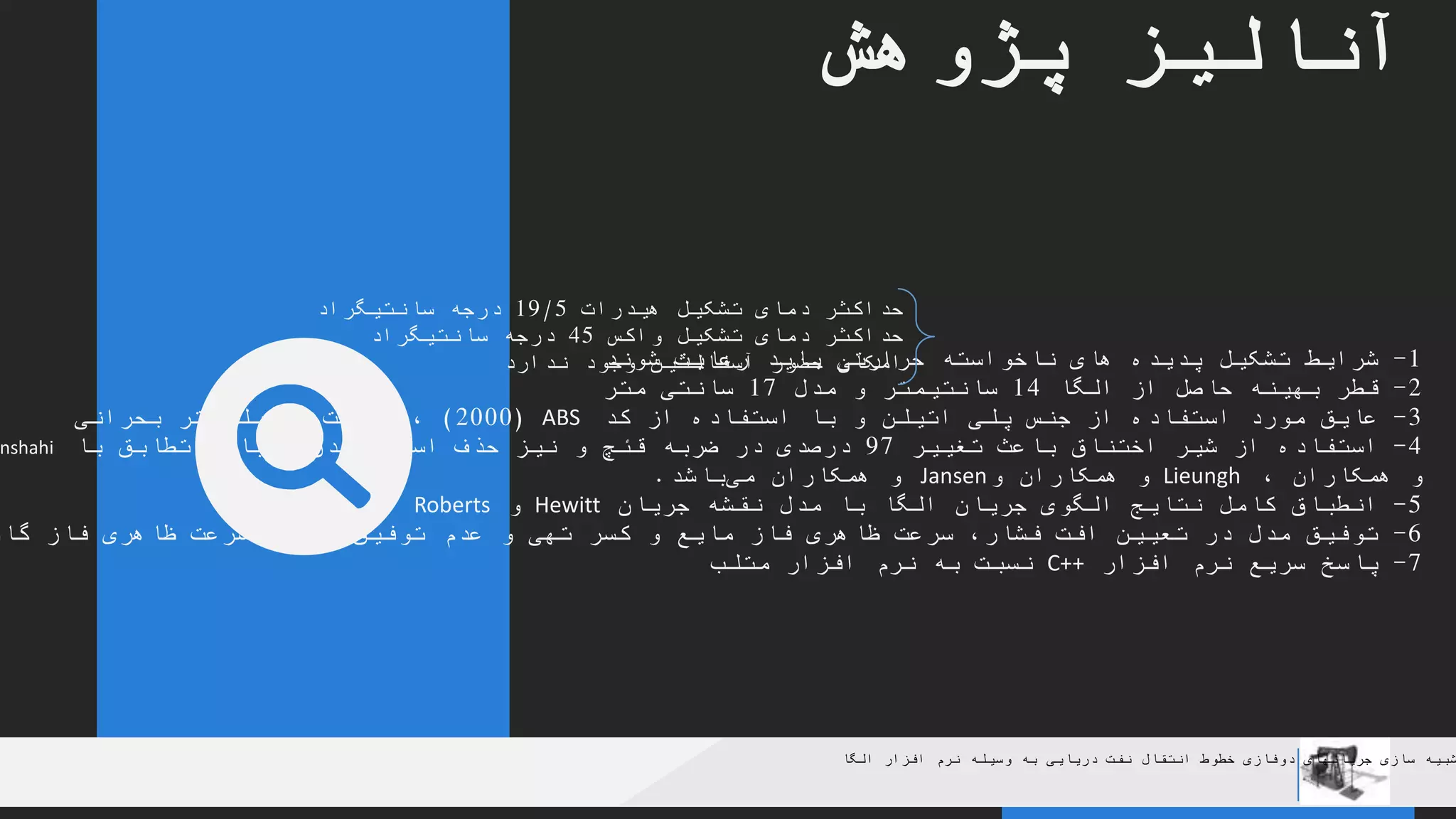 YOUR COMPANY
WWW.YOURCOMAPNY.COM
YOUR
LOGO
.
.
‫پژوهش‬ ‫آنالیز‬
‫الگا‬ ‫افزار‬ ‫نرم‬ ‫وسیله‬ ‫به‬ ‫دریایی‬ ‫نفت‬ ‫انتقال‬ ‫خطوط‬ ‫دوفازی‬ ‫جریانهای‬ ‫سازی‬ ‫شبیه‬
1-‫شوند‬ ‫رعایت‬ ‫باید‬ ‫حرارتی‬ ‫ناخواسته‬ ‫های‬ ‫پدیده‬ ‫تشکیل‬ ‫شرایط‬
2-‫الگا‬ ‫از‬ ‫حاصل‬ ‫بهینه‬ ‫قطر‬14‫مدل‬ ‫و‬ ‫سانتیمتر‬17‫متر‬ ‫سانتی‬
3-‫کد‬ ‫از‬ ‫استفاده‬ ‫با‬ ‫و‬ ‫اتیلن‬ ‫پلی‬ ‫جنس‬ ‫از‬ ‫استفاده‬ ‫مورد‬ ‫عایق‬ABS(2000)‫ضخامت‬ ،2‫بحرانی‬ ‫میلیمتر‬
4-‫تغییر‬ ‫باعث‬ ‫اختناق‬ ‫شیر‬ ‫از‬ ‫استفاده‬97‫با‬ ‫تطابق‬ ،‫جریان‬ ‫شدن‬ ‫اسالگی‬ ‫حذف‬ ‫نیز‬ ‫و‬ ‫قئچ‬ ‫ضربه‬ ‫در‬ ‫درصدی‬nshahi
‫و‬‫همکاران‬،Lieungh‫و‬‫همکاران‬‫و‬Jansen‫همکاران‬ ‫و‬‫باشد‬‫می‬.
5-‫جریان‬ ‫نقشه‬ ‫مدل‬ ‫با‬ ‫الگا‬ ‫جریان‬ ‫الگوی‬ ‫نتایج‬ ‫کامل‬ ‫انطباق‬Hewitt‫و‬Roberts
6-‫کسر‬ ‫و‬ ‫مایع‬ ‫فاز‬ ‫ظاهری‬ ‫سرعت‬ ،‫فشار‬ ‫افت‬ ‫تعیین‬ ‫در‬ ‫مدل‬ ‫توفیق‬‫گا‬ ‫فاز‬ ‫ظاهری‬ ‫سرعت‬ ‫در‬ ‫آن‬ ‫توفیق‬ ‫عدم‬ ‫و‬ ‫تهی‬
7-‫افزار‬ ‫نرم‬ ‫سریع‬ ‫پاسخ‬C++‫متلب‬ ‫افزار‬ ‫نرم‬ ‫به‬ ‫نسبت‬
‫هیدرات‬ ‫تشکیل‬ ‫دمای‬ ‫حداکثر‬19/5‫سانتیگراد‬ ‫درجه‬
‫واکس‬ ‫تشکیل‬ ‫دمای‬ ‫حداکثر‬45‫سانتیگراد‬ ‫درجه‬
‫ندارد‬ ‫وجود‬ ‫آسفالتین‬ ‫حضور‬ ‫امکان‬
 