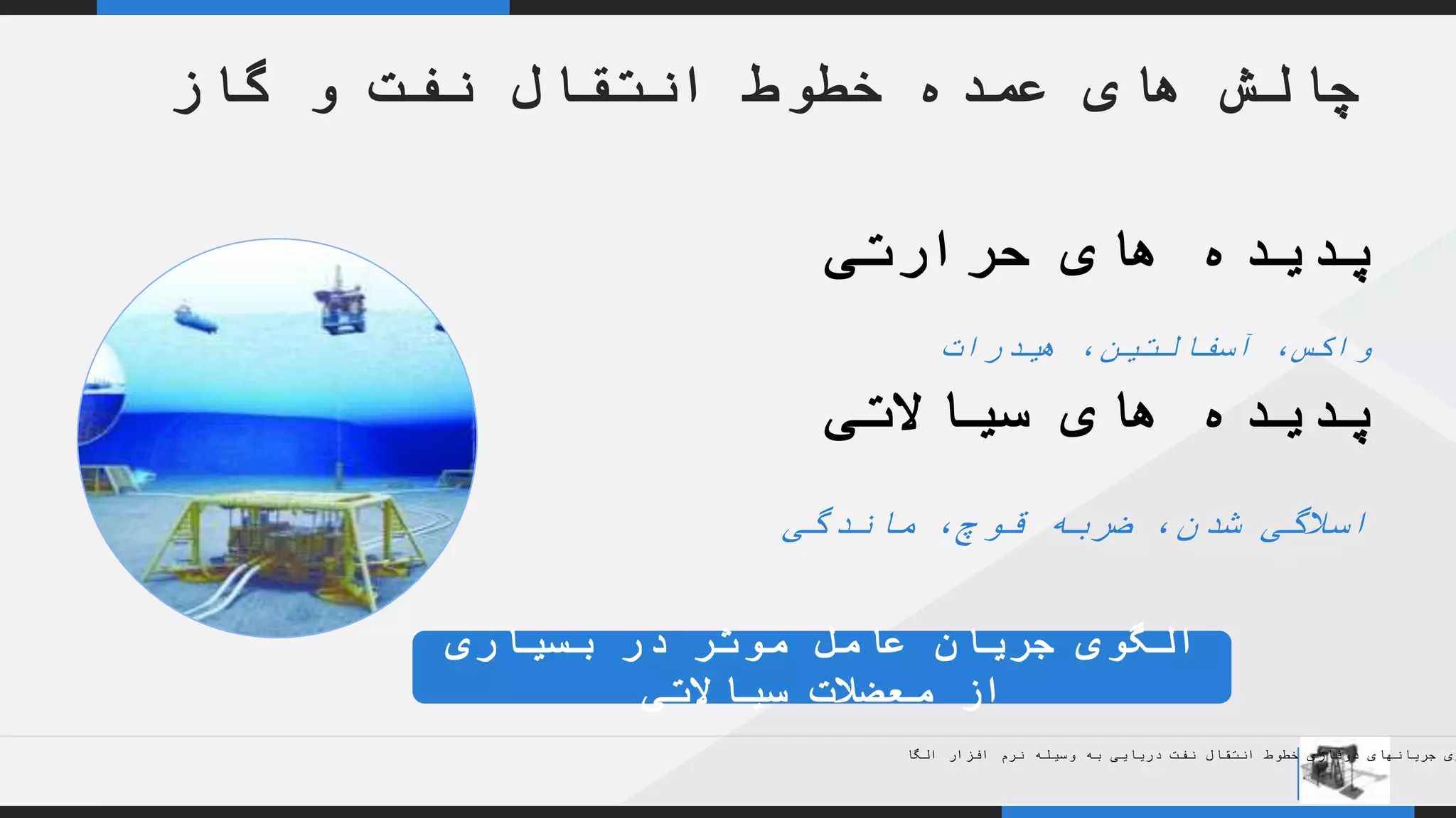 YOUR COMPANY
WWW.YOURCOMAPNY.COM
YOUR
LOGO
.
.
‫حرارتی‬ ‫های‬ ‫پدیده‬
‫هیدرات‬ ،‫آسفالتین‬ ،‫واکس‬
‫سیاالتی‬ ‫های‬ ‫پدیده‬
‫ماندگی‬ ،‫قوچ‬ ‫ضربه‬ ،‫شدن‬ ‫اسالگی‬
‫گاز‬ ‫و‬ ‫نفت‬ ‫انتقال‬ ‫خطوط‬ ‫عمده‬ ‫های‬ ‫چالش‬
‫بسیاری‬ ‫در‬ ‫موثر‬ ‫عامل‬ ‫جریان‬ ‫الگوی‬
‫سیاالتی‬ ‫معضالت‬ ‫از‬
‫الگا‬ ‫افزار‬ ‫نرم‬ ‫وسیله‬ ‫به‬ ‫دریایی‬ ‫نفت‬ ‫انتقال‬ ‫خطوط‬ ‫دوفازی‬ ‫جریانهای‬ ‫زی‬
 