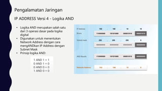 Pengalamatan Jaringan
IP ADDRESS Versi 4 - Logika AND
• Logika AND merupakan salah satu
dari 3 operasi dasar pada logika
digital
• Digunakan untuk menentukan
Network Address dengan cara
mengANDkan IP Address dengan
Subnet Mask
• Prinsip logika AND:
 