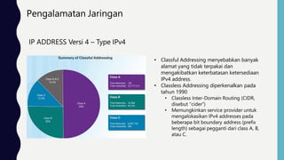 Pengalamatan Jaringan
IP ADDRESS Versi 4 – Type IPv4
• Classful Addressing menyebabkan banyak
alamat yang tidak terpakai dan
mengakibatkan keterbatasan ketersediaan
IPv4 address.
• Classless Addressing diperkenalkan pada
tahun 1990
• Classless Inter-Domain Routing (CIDR,
disebut “cider”)
• Memungkinkan service provider untuk
mengalokasikan IPv4 addresses pada
beberapa bit boundary address (prefix
length) sebagai pegganti dari class A, B,
atau C.
 
