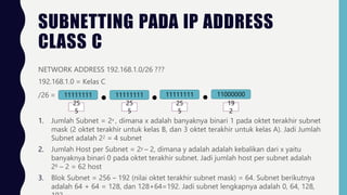 SUBNETTING PADA IP ADDRESS
CLASS C
NETWORK ADDRESS 192.168.1.0/26 ???
192.168.1.0 = Kelas C
/26 = 11111111 11111111
25 25
5 5
11111111 11000000
25 19
5 2
1. Jumlah Subnet = 2x , dimana x adalah banyaknya binari 1 pada oktet terakhir subnet
mask (2 oktet terakhir untuk kelas B, dan 3 oktet terakhir untuk kelas A). Jadi Jumlah
Subnet adalah 22 = 4 subnet
2. Jumlah Host per Subnet = 2y – 2, dimana y adalah adalah kebalikan dari x yaitu
banyaknya binari 0 pada oktet terakhir subnet. Jadi jumlah host per subnet adalah
26 – 2 = 62 host
3. Blok Subnet = 256 – 192 (nilai oktet terakhir subnet mask) = 64. Subnet berikutnya
adalah 64 + 64 = 128, dan 128+64=192. Jadi subnet lengkapnya adalah 0, 64, 128,
 