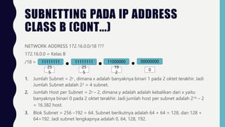 SUBNETTING PADA IP ADDRESS
CLASS B (CONT...)
NETWORK ADDRESS 172.16.0.0/18 ???
172.16.0.0 = Kelas B
/18 = 11000000 00000000
11111111 11111111
25 25
5 5
19
2
0
1. Jumlah Subnet = 2x , dimana x adalah banyaknya binari 1 pada 2 oktet terakhir. Jadi
Jumlah Subnet adalah 22 = 4 subnet.
2. Jumlah Host per Subnet = 2y – 2, dimana y adalah adalah kebalikan dari x yaitu
banyaknya binari 0 pada 2 oktet terakhir. Jadi jumlah host per subnet adalah 214 – 2
= 16.382 host.
3. Blok Subnet = 256 –192 = 64. Subnet berikutnya adalah 64 + 64 = 128, dan 128 +
64=192. Jadi subnet lengkapnya adalah 0, 64, 128, 192.
 