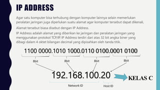 IP ADDRESS
Agar satu komputer bisa terhubung dengan komputer lainnya selain memerlukan
peralatan jaringan juga diperlukan suatu alamat agar komputer tersebut dapat dikenali,
Alamat tersebut biasa disebut dengan IP Address.
IP Address adalah alamat yang diberikan ke jaringan dan peralatan jaringan yang
menggunakan protokol TCP/IP. IP Address terdiri dari atas 32 bit angka biner yang
dibagi dalam 4 oktet bilangan decimal yang dipisahkan oleh tanda titik.
1100 0000.1010 1000.0110 0100.0001 0100
8bit 8bit 8bit 8bit
192.168.100.20
Network ID Host ID
KELAS C
 