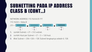 SUBNETTING PADA IP ADDRESS
CLASS B (CONT...)
NETWORK ADDRESS 172.16.0.0/25 ???
172.16.0.0 = Kelas B
/25 = 11111111 11111111
25 25
11111111 10000000
25 12
5 5 5 8
1. Jumlah Subnet = 29 = 512 subnet.
2. Jumlah Host per Subnet = 27 – 2 = 126 host.
3. Blok Subnet = 256 –128 = 128. Subnet lengkapnya adalah 0, 128.
 
