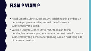FLSM ? VLSM ?
• Fixed Length Subnet Mask (FLSM) adalah teknik pembagian
network yang mana setiap subnet memiliki ukuran
subnetmask yang sama.
• Variable Length Subnet Mask (VLSM) adalah teknik
pembagian network yang mana setiap subnet memiliki ukuran
subnetmask yang berbeda tergantung jumlah host yang ada
di network tersebut.
 