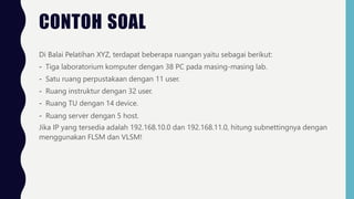 CONTOH SOAL
Di Balai Pelatihan XYZ, terdapat beberapa ruangan yaitu sebagai berikut:
- Tiga laboratorium komputer dengan 38 PC pada masing-masing lab.
- Satu ruang perpustakaan dengan 11 user.
- Ruang instruktur dengan 32 user.
- Ruang TU dengan 14 device.
- Ruang server dengan 5 host.
Jika IP yang tersedia adalah 192.168.10.0 dan 192.168.11.0, hitung subnettingnya dengan
menggunakan FLSM dan VLSM!
 