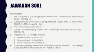 JAWABAN SOAL
Metode FLSM
1. Pilih ruang dengan user paling banyak terlebih dahulu = Laboratorium Komputer (LK)
dengan 38 di tiap LK.
2. Subnetmask yang lebih besar dan paling mendekati 38 yaitu prefix /26 (subnetmask :
255.255.255.192), dengan 62 Hosts.
3. Prefix /26 memiliki jumlah subnet = 4
4. Gunakan salah satu IP yang tersedia untuk subnetting dengan prefix /26, misalnya
192.168.10.0
5. Terapkan pada LK, sehingga menjadi:
1. Network ID Lab 1: 192.168.10.0/26
2. Network ID Lab 2: 192.168.10.64/26
3. Network ID Lab 3: 192.168.10.128/26
6. Subnet ke-4 dapat digunakan untuk ruang instruktur yang memiliki 32 user, sehingga
Ruang Instruktur memiliki Network ID: 192.168.10.192/26
 