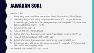 JAWABAN SOAL
Metode VLSM
1. Ruang yang belum mendapat blok subnet adalah Perpustakaan, TU dan Server
2. Pilih ruang dengan user paling banyak terlebih dahulu = TU dengan 14 device.
3. Subnetmask yang lebih besar dan paling mendekati 14 yaitu prefix /28 (subnetmask :
255.255.255.240), dengan 14 Hosts.
4. Gunakan IP 192.168.11.0
5. Network ID R. TU: 192.168.11.0/28
6. Subnet selanjutnya digunakan untuk ruang Perpustakaan yang memiliki 11 user.
7. Network ID R. Perpustakaan: 192.168.11.16/28
8. Subnet selanjutnya digunakan untuk ruang Server yang memiliki 5 user.
9. Subnetmask yang lebih besar dan paling mendekati 5 yaitu prefix /29 (subnetmask :
255.255.255.248), dengan 6 Hosts.
10. Network ID R. Server: 192.168.11.32/29
 