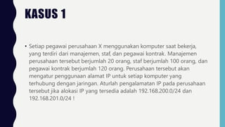 • Setiap pegawai perusahaan X menggunakan komputer saat bekerja,
yang terdiri dari manajemen, staf, dan pegawai kontrak. Manajemen
perusahaan tersebut berjumlah 20 orang, staf berjumlah 100 orang, dan
pegawai kontrak berjumlah 120 orang. Perusahaan tersebut akan
mengatur penggunaan alamat IP untuk setiap komputer yang
terhubung dengan jaringan. Aturlah pengalamatan IP pada perusahaan
tersebut jika alokasi IP yang tersedia adalah 192.168.200.0/24 dan
192.168.201.0/24 !
KASUS 1
 