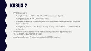• BPPTIK terdiri dari :
– Ruang Instruktur  40 Unit PC, 40 Unit Wireless device, 3 printer
– Ruang serbaguna  100 Unit wireless device
– Ruang kelas SKKNI  3 kelas dengan masing-masing kelas terdapat 17 unit komputer
dan 1 unit printer
– Ruang kelas ASN  2 kelas dengan masing-masing kelas terdapat 17 unit komputer, 1
unit printer.
• BPPTIK mendapatkan alokasi IP dari Administrator pusat untuk digunakan, yaitu
192.168.100.0/24 dan 192.168.101.0/24.
• Aturlah pengalamatan IP dalam bentuk tabel di BPPTIK tersebut
KASUS 2
 