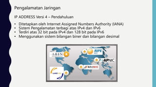 Pengalamatan Jaringan
IP ADDRESS Versi 4 – Pendahuluan
• Ditetapkan oleh Internet Assigned Numbers Authority (IANA)
• Sistem Pengalamatan terbagi atas IPv4 dan IPv6
• Terdiri atas 32 bit pada IPv4 dan 128 bit pada IPv6
• Menggunakan sistem bilangan biner dan bilangan desimal
 