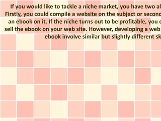If you would like to tackle a niche market, you have two al
Firstly, you could compile a website on the subject or second
 an ebook on it. If the niche turns out to be profitable, you c
sell the ebook on your web site. However, developing a web
                 ebook involve similar but slightly different sk
 