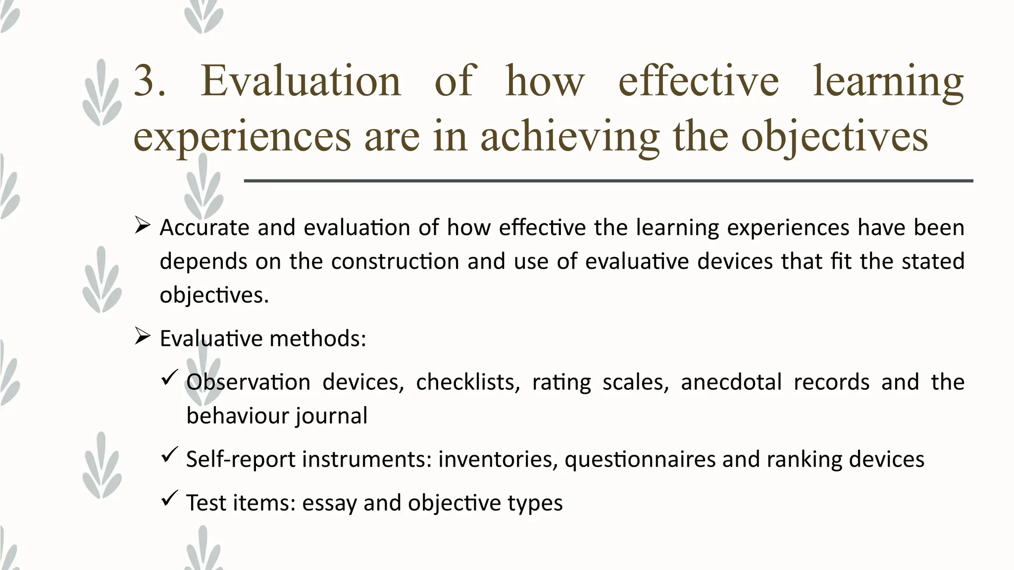 3. Evaluation of how effective learning
experiences are in achieving the objectives
 Accurate and evaluation of how effective the learning experiences have been
depends on the construction and use of evaluative devices that fit the stated
objectives.
 Evaluative methods:
 Observation devices, checklists, rating scales, anecdotal records and the
behaviour journal
 Self-report instruments: inventories, questionnaires and ranking devices
 Test items: essay and objective types
 