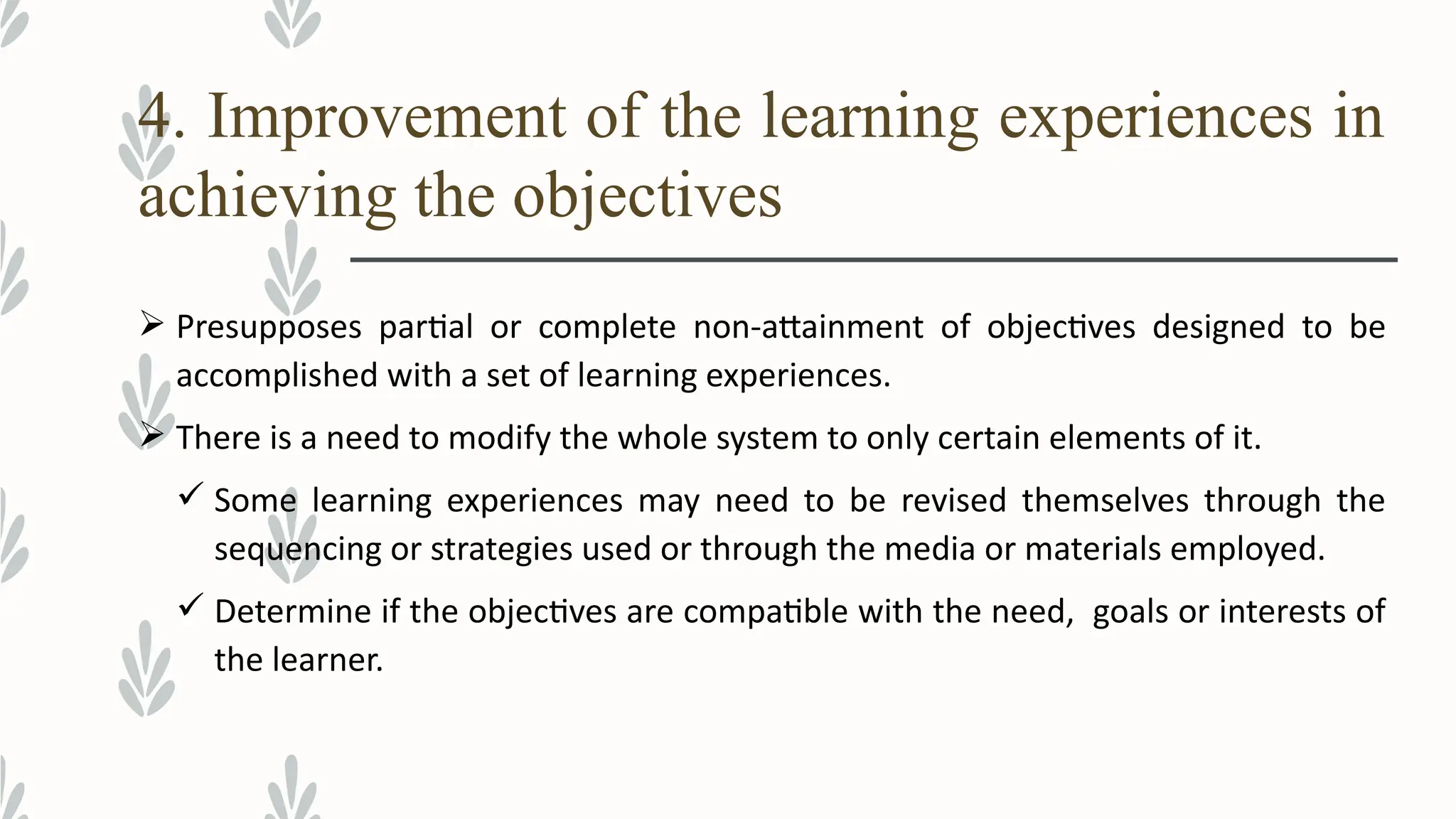 4. Improvement of the learning experiences in
achieving the objectives
 Presupposes partial or complete non-attainment of objectives designed to be
accomplished with a set of learning experiences.
 There is a need to modify the whole system to only certain elements of it.
 Some learning experiences may need to be revised themselves through the
sequencing or strategies used or through the media or materials employed.
 Determine if the objectives are compatible with the need, goals or interests of
the learner.
 