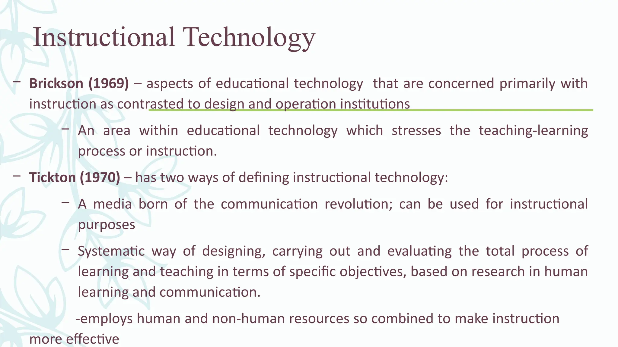 Instructional Technology
– Brickson (1969) – aspects of educational technology that are concerned primarily with
instruction as contrasted to design and operation institutions
– An area within educational technology which stresses the teaching-learning
process or instruction.
– Tickton (1970) – has two ways of defining instructional technology:
– A media born of the communication revolution; can be used for instructional
purposes
– Systematic way of designing, carrying out and evaluating the total process of
learning and teaching in terms of specific objectives, based on research in human
learning and communication.
-employs human and non-human resources so combined to make instruction
more effective
 