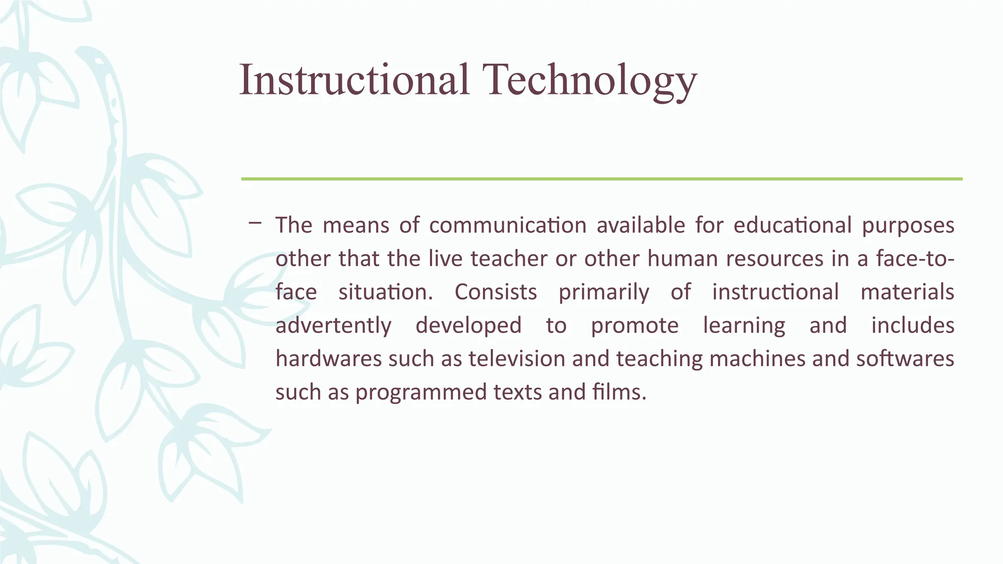 Instructional Technology
– The means of communication available for educational purposes
other that the live teacher or other human resources in a face-to-
face situation. Consists primarily of instructional materials
advertently developed to promote learning and includes
hardwares such as television and teaching machines and softwares
such as programmed texts and films.
 