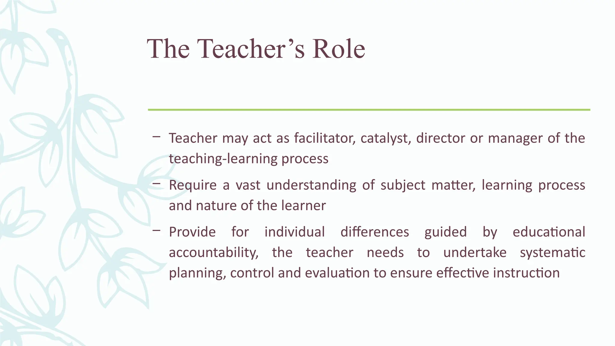The Teacher’s Role
– Teacher may act as facilitator, catalyst, director or manager of the
teaching-learning process
– Require a vast understanding of subject matter, learning process
and nature of the learner
– Provide for individual differences guided by educational
accountability, the teacher needs to undertake systematic
planning, control and evaluation to ensure effective instruction
 