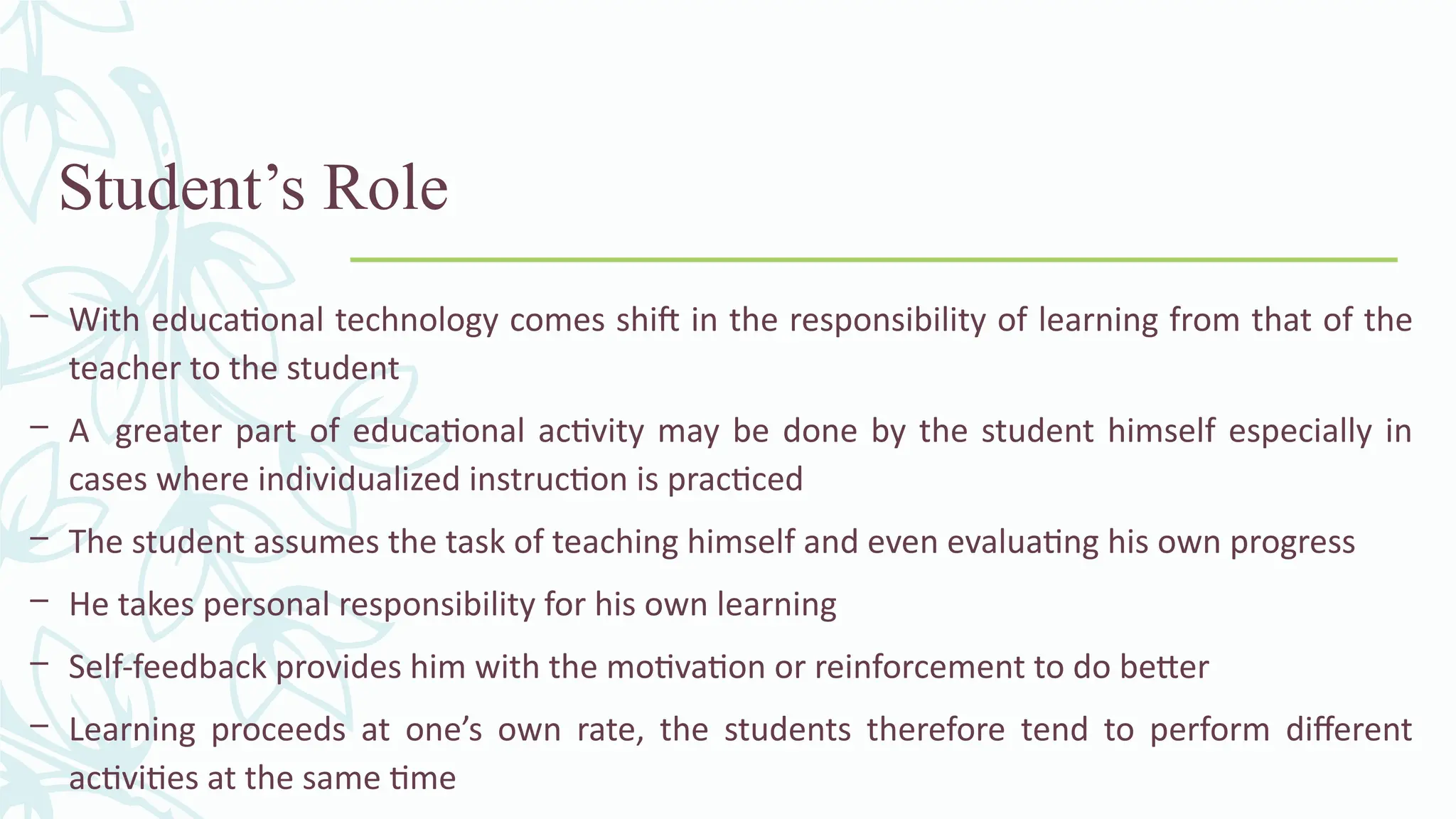 Student’s Role
– With educational technology comes shift in the responsibility of learning from that of the
teacher to the student
– A greater part of educational activity may be done by the student himself especially in
cases where individualized instruction is practiced
– The student assumes the task of teaching himself and even evaluating his own progress
– He takes personal responsibility for his own learning
– Self-feedback provides him with the motivation or reinforcement to do better
– Learning proceeds at one’s own rate, the students therefore tend to perform different
activities at the same time
 