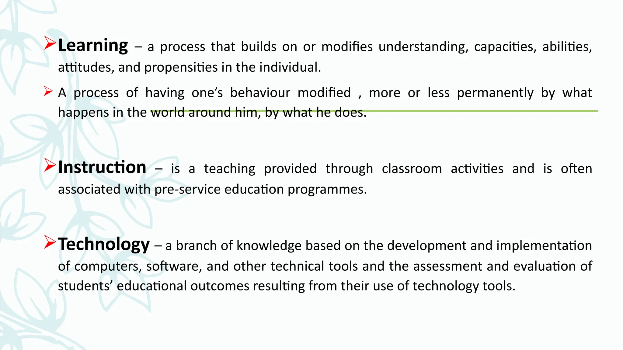 Learning – a process that builds on or modifies understanding, capacities, abilities,
attitudes, and propensities in the individual.
 A process of having one’s behaviour modified , more or less permanently by what
happens in the world around him, by what he does.
Instruction – is a teaching provided through classroom activities and is often
associated with pre-service education programmes.
Technology – a branch of knowledge based on the development and implementation
of computers, software, and other technical tools and the assessment and evaluation of
students’ educational outcomes resulting from their use of technology tools.
 