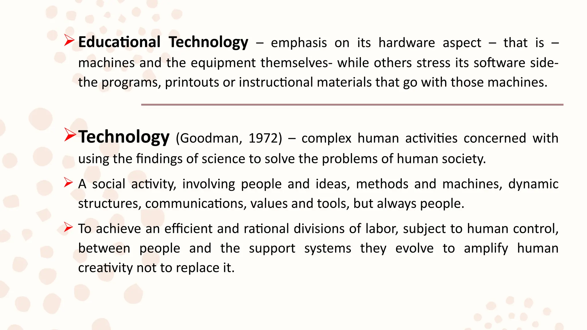 Educational Technology – emphasis on its hardware aspect – that is –
machines and the equipment themselves- while others stress its software side-
the programs, printouts or instructional materials that go with those machines.
Technology (Goodman, 1972) – complex human activities concerned with
using the findings of science to solve the problems of human society.
 A social activity, involving people and ideas, methods and machines, dynamic
structures, communications, values and tools, but always people.
 To achieve an efficient and rational divisions of labor, subject to human control,
between people and the support systems they evolve to amplify human
creativity not to replace it.
 